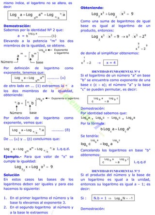 mismo índice, el logaritmo no se altera, es
decir:
n bmb
LogLogLog nm
b
aaa 
Demostración:
Sabemos por la identidad Nº 2 que:
a = (1)............
abLog
b
Elevando a la potencia “m” los dos
miembros de la igualdad, se obtiene.
a
b
Log
mm
ba




Por definición de logaritmo como
exponente, tenemos que:
m
b
aa
mb
LogLog  .......... ()
de otro lado en ... (1) extraemos la n a
los dos miembros de la igualdad,
obteniendo:
 
a
n
b
Log
n
ba 
Por definición de logaritmo como
exponente, vemos que:
n
b
aLogLog nb
a  .......... (ß)
De ... () y .. () concluimos que:
m
b
aa
mb
LogLog  n
b
aLog n
 L.q.q.d.
Ejemplo.- Para que valor de “x” se
cumple la igualdad:
9xLogLog 3
4
x
3 2
Solución
En estos casos las bases de los
logaritmos deben ser iguales y para eso
hacemos lo siguiente:
1. En el primer logaritmo el número y la
base lo elevamos al exponente 3.
2. En el segundo logaritmo al número y
a la base le extraemos
Obteniendo:
9xLogLog 3

2
3
2
x
Como una suma de logaritmos de igual
base es igual al logaritmo de un
producto, entonces:
9333
2xx9xLog 3
2
x
9
2
9
2x 
de donde al simplificar obtenemos:
2x
2
1
  x = 4
IDENTIDAD FUNDAMENTAL Nº 4
Si el logaritmo de un número “a” en base
“b” se encuentra como exponente de una
base c (c  o); el número “a” y la base
“c” se pueden permutar, es decir:
cbLogabLog
ac
Demostración:
Por identidad sabemos que:
aLogcLogcLogaLog bbbb  
Por la fórmula:
b
cc
aLogaLog b
Se tendría:
c
b
Log
b
a
b
Log
b
alogclog 
Cancelando los logaritmos en base “b”
obtenemos:
cbLogabLog
ac L.q.q.d
IDENTIDAD FUNDAMENTAL Nº 5
Si el producto del número y la base de
un logaritmo es igual a la unidad,
entonces su logaritmo es igual a – 1; es
decir:
Si : N.b = 1 1NLog b

Demostración:
baseNúmero
Exponente
o logaritmo
Exponente o logaritmo
baseNúmero
 