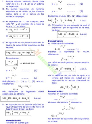 I. Existen infinitos sistemas, donde cada
valor de b (b  0  b 1) es un sistema
de logaritmos.
II. No existen logaritmos de números
negativos en el campo de los números
reales, pero si en el campo de los
números complejos.
III. El logaritmo de “1” en cualquier base
vale “0” y el logaritmo de la base es
igual a “1”, en efecto:
i) 1b01 0

b
Log
ii) bb1b 1

b
Log
IV. El logaritmo de un producto indicado es
igual a la suma de los logaritmos de los
factores.
baab
XXX
LogLogLog 
Demostración:
Nb
N
b
Log

a =
alog
x
x
........... (1)
a =
blog
x
x
........... (2)
Multiplicando ... (1) y ... (2) m.a.m.
obtenemos:
xab
b
x
Loga
b
Log 

Por definición de logaritmo como
exponente, se obtiene:
baab
XXX
LogLogLog  L.q.q.d.
V. El logaritmo de un cociente indicado es
igual al logaritmo del dividendo menos el
logaritmo del divisor, es decir:
ba
b
a
XXX
LogLogLog 
Demostración:
Teniendo en cuenta que:
a =
alog
x
x
........... (1)
a =
blog
x
x
........... (2)
Dividiendo m.a.m. (1).. (2) obtenemos:
bLogaLog
b
a
xx

x
Log L.q.q.d.
VI. El logaritmo de una potencia es igual al
exponente por el logaritmo de la base,
es decir:
bLogLog
xx
aa
b
 L.q.q.d.
Demostración:
En la identidad fundamental:
xa
a
x
Log
 ............. (1)
Elevando al exponente “b” m.a.m.
obtenemos:
xa
a
x
Logb
b

por definición de logaritmo como exponente,
se obtiene:
aba
b
XX
LogLog  L.q.q.d.
VII. El logaritmo de una raíz es igual a la
inversa del índice del radical por el
logaritmo de la cantidad subradical, es
decir:
a
b
1
ab
XX
LogLog 
Demostración:
Teniendo en cuenta la identidad:
a =
a
X
Log
x ........... (1)
Al elevar a la potencia
b
1 obtenemos:
aLog
b
1
b
1
xa x

a
x
Log
b
1
b
xa 
Por definición de logaritmos como exponente,
se obtiene:
 vemos que:
 
