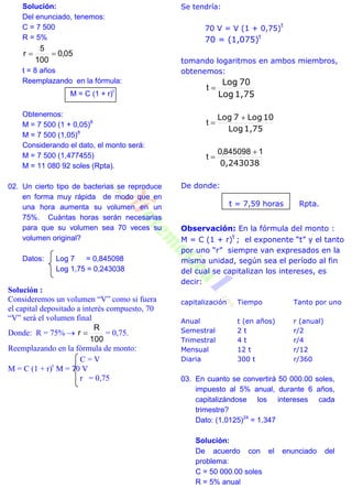 Solución:
Del enunciado, tenemos:
C = 7 500
R = 5%
05,0
100
5
r 
t = 8 años
Reemplazando en la fórmula:
M = C (1 + r)t
Obtenemos:
M = 7 500 (1 + 0,05)8
M = 7 500 (1,05)8
Considerando el dato, el monto será:
M = 7 500 (1,477455)
M = 11 080 92 soles (Rpta).
02. Un cierto tipo de bacterias se reproduce
en forma muy rápida de modo que en
una hora aumenta su volumen en un
75%. Cuántas horas serán necesarias
para que su volumen sea 70 veces su
volumen original?
Datos: Log 7 = 0,845098
Log 1,75 = 0,243038
Solución :
Consideremos un volumen “V” como si fuera
el capital depositado a interés compuesto, 70
“V” será el volumen final
Donde: R = 75% 
100
R
r  = 0,75.
Reemplazando en la fórmula de monto:
C = V
M = C (1 + r)t
M = 70 V
r = 0,75
Se tendría:
70 V = V (1 + 0,75)
t
70 = (1,075)t
tomando logaritmos en ambos miembros,
obtenemos:
1,75Log
70Log
t
1,75Log
10Log7Log 
t
0,243038
1845098,0
t


De donde:
t = 7,59 horas Rpta.
Observación: En la fórmula del monto :
M = C (1 + r)
t
; el exponente “t” y el tanto
por uno “r” siempre van expresados en la
misma unidad, según sea el período al fin
del cual se capitalizan los intereses, es
decir:
capitalización Tiempo Tanto por uno
Anual
Semestral
Trimestral
Mensual
Diaria
t (en años)
2 t
4 t
12 t
300 t
r (anual)
r/2
r/4
r/12
r/360
03. En cuanto se convertirá 50 000.00 soles,
impuesto al 5% anual, durante 6 años,
capitalizándose los intereses cada
trimestre?
Dato: (1,0125)24
= 1,347
Solución:
De acuerdo con el enunciado del
problema:
C = 50 000.00 soles
R = 5% anual
 