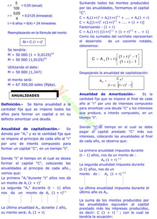 r =
100
5
= 0,05 (anual)
r =
4
05,0
= 0,0125 (trimestral)
t = 6 años = 6(4) = 24 trimestres
Reemplazando en la fórmula del monto
M = C (1 + r)t
Se tendría:
M = 50 000 (1 + 0,0125)24
M = 50 000 (1,0125)24
Utilizando el dato:
M = 50 000 (1,347)
el monto será:
M = 67 350,00 soles (Rpta).
Definición.- Se llama anualidad a la
cantidad fija que se impone todos los
años para formar un capital o en su
defecto amortizar una deuda.
Anualidad de capitalización.- Se
denota por “Ac” y es la cantidad fija que
se impone al principio de cada año al “r”
por uno de interés compuesto para
formar un capital “C”, en un tiempo “t”.
Siendo “t” el tiempo en el cual se desea
formar el capital “C”, colocando las
anualidades al principio de cada año.,
vemos que:
La primera “Ac”durante “t” años nos dá
un monto de Ac (1 + r)t
La segunda “Ac” durante (t – 1) años
nos da un monto de Ac (1 + r)t-1
La última anualidad Ac, durante 1 año,
su monto será: Ac (1 + r)
Sumando todos los montos producidos
por las anualidades, formamos el capital
“C”.
C = Ac(1+r)t
+ Ac(1+r)t-1
+ .... + Ac(1 + r)
C = Ac[(1+r)t
+(1+r)t-1
+ .... + (1 + r)]
Factorizando : (1 + r)
C = Ac(1+r) [(1+r)t-1
+ (1 + r)t-2
+ … + 1]
Como los sumados del corchete representan
el desarrollo de un cociente notable,
obtenemos:









1)r1(
1)r1(
)r1(AC
t
c
Despejando la anualidad de capitalización:
 1)r1()r1(
rC
A
t
c

 
Anualidad de Amortización.- Es la
cantidad fija que se impone al final de cada
año al “r” por uno de intereses compuesto
para amortizar una deuda “C” y los intereses
que produce, a interés compuesto, en un
tiempo “t”.
Siendo “t” el tiempo en el cual se debe
pagar el capital prestado “C” más sus
intereses, colocando las anualidades al final
de cada año, se observa que:
La primera anualidad impuesta durante
(t – 1) años, nos da un monto de :
Aa (1 + r) t-1
La segunda anualidad impuesta durante
(t-2) años, nos da un
monto de : Aa (1 + r) t-2
La última anualidad impuesta durante el
último año es Aa.
La suma de los montos producidos por
las anualidades equivalen al capital
prestado más los intereses producidos,
es decir: C (1 + r) t
; con lo cual se
tendría la ecuación:
ANUALIDADES
 