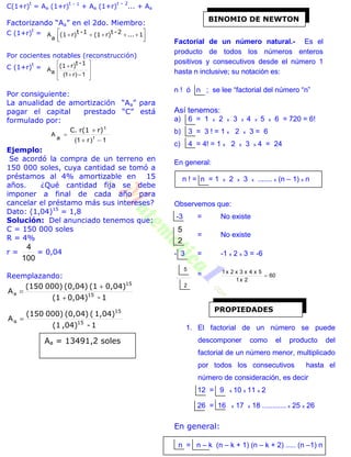 C(1+r)
t
= Aa (1+r)
t – 1
+ Aa (1+r)
t – 2
... + Aa
Factorizando “Aa” en el 2do. Miembro:
C (1+r)
t
=



  1...2-tr)(11-tr)(1
a
A
Por cocientes notables (reconstrucción)
C (1+r)
t
=










1)r1(aA
1-tr)(1
Por consiguiente:
La anualidad de amortización “Aa” para
pagar el capital prestado “C” está
formulado por:
1)r1( ta
A



r)r(1C. t
Ejemplo:
Se acordó la compra de un terreno en
150 000 soles, cuya cantidad se tomó a
préstamos al 4% amortizable en 15
años. ¿Qué cantidad fija se debe
imponer a final de cada año para
cancelar el préstamo más sus intereses?
Dato: (1,04)15
= 1,8
Solución: Del anunciado tenemos que:
C = 150 000 soles
R = 4%
r =
100
4
= 0,04
Reemplazando:
1-0,04)(1
0,04)(1(0,04)000)(150
15
15


aA
1-,04)(1
1,04)((0,04)000)(150
15
15
aA
Factorial de un número natural.- Es el
producto de todos los números enteros
positivos y consecutivos desde el número 1
hasta n inclusive; su notación es:
n ! ó n ; se lee “factorial del número “n”
Así tenemos:
a) 6 = 1 x 2 x 3 x 4 x 5 x 6 = 720 = 6!
b) 3 = 3 ! = 1 x 2 x 3 = 6
c) 4 = 4! = 1 x 2 x 3 x 4 = 24
En general:
n ! = n = 1 x 2 x 3 x ....... x (n – 1) x n
Observemos que:
-3 = No existe
2
5
= No existe
- 3 = -1 x 2 x 3 = -6
2
5
= 60
2x1
5x4x3x2x1

1. El factorial de un número se puede
descomponer como el producto del
factorial de un número menor, multiplicado
por todos los consecutivos hasta el
número de consideración, es decir
12 = 9 x 10 x 11 x 2
26 = 16 x 17 x 18 ............ x 25 x 26
En general:
n = n – k (n – k + 1) (n – k + 2) ..... (n –1) n
Aa = 13491,2 soles
BINOMIO DE NEWTON
PROPIEDADES
 