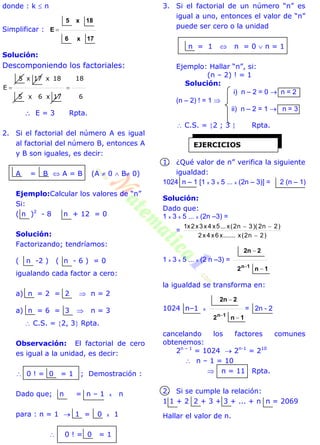 donde : k  n
Simplificar :
17x6
18x5
E 
Solución:
Descomponiendo los factoriales:
6
18
17x6x5
18x17x5
E 
 E = 3 Rpta.
2. Si el factorial del número A es igual
al factorial del número B, entonces A
y B son iguales, es decir:
A = B  A = B (A  0  B 0)
Ejemplo:Calcular los valores de “n”
Si:
( n )2
- 8 n + 12 = 0
Solución:
Factorizando; tendríamos:
( n -2 ) ( n - 6 ) = 0
igualando cada factor a cero:
a) n = 2 = 2  n = 2
a) n = 6 = 3  n = 3
 C.S. = 2, 3 Rpta.
Observación: El factorial de cero
es igual a la unidad, es decir:
 0 ! = 0 = 1 ; Demostración :
Dado que; n = n – 1 x n
para : n = 1  1 = 0 x 1
 0 ! = 0 = 1
3. Si el factorial de un número “n” es
igual a uno, entonces el valor de “n”
puede ser cero o la unidad
n = 1  n = 0  n = 1
Ejemplo: Hallar “n”, si:
(n – 2) ! = 1
Solución:
i) n – 2 = 0  n = 2
(n – 2) ! = 1 
ii) n – 2 = 1  n = 3
 C.S. = 2 ; 3  Rpta.
1. ¿Qué valor de n” verifica la siguiente
igualdad:
1024 n – 1 [1 x 3 x 5 ... x (2n – 3)] = 2 (n – 1)
Solución:
Dado que:
1 x 3 x 5 ... x (2n –3) =
=
)2n2(x.......x6x4x2
)2n2)(3n2(x...5x4x3x2x1


1 x 3 x 5 ... x (2 n –3) =
1n2
22n
1n



la igualdad se transforma en:
1024 n–1 x
1n2
22n
1n



= 2n - 2
cancelando los factores comunes
obtenemos:
2n – 1
= 1024  2n-1
= 210
 n – 1 = 10
 n = 11 Rpta.
2. Si se cumple la relación:
1 1 + 2 2 + 3 + 3 + ... + n n = 2069
Hallar el valor de n.
EJERCICIOS
 