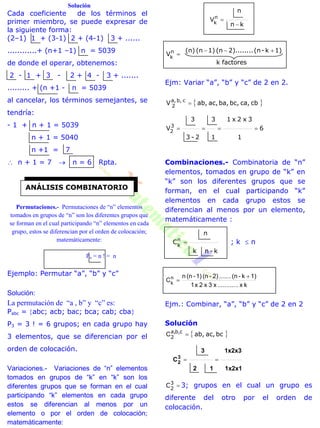 Solución
Cada coeficiente de los términos el
primer miembro, se puede expresar de
la siguiente forma:
(2–1) 1 + (3-1) 2 + (4-1) 3 + ......
............+ (n+1 –1) n = 5039
de donde el operar, obtenemos:
2 - 1 + 3 - 2 + 4 - 3 + .......
......... + (n +1 - n = 5039
al cancelar, los términos semejantes, se
tendría:
- 1 + n + 1 = 5039
n + 1 = 5040
n +1 = 7
 n + 1 = 7  n = 6 Rpta.
Permutaciones.- Permutaciones de “n” elementos
tomados en grupos de “n” son los diferentes grupos que
se forman en el cual participando “n” elementos en cada
grupo, estos se diferencian por el orden de colocación;
matemáticamente:
Pn = n ! = n
Ejemplo: Permutar “a”, “b” y “c”
Solución:
La permutación de “a , b” y “c” es:
Pabc = abc; acb; bac; bca; cab; cba
P3 = 3 ! = 6 grupos; en cada grupo hay
3 elementos, que se diferencian por el
orden de colocación.
Variaciones.- Variaciones de “n” elementos
tomados en grupos de “k” en “k” son los
diferentes grupos que se forman en el cual
participando “k” elementos en cada grupo
estos se diferencian al menos por un
elemento o por el orden de colocación;
matemáticamente:
kn
n
Vn
k 

factoresk
1)k-(n2)........(n1)(n(n)
Vn
k


Ejm: Variar “a”, “b” y “c” de 2 en 2.
 cbca,bc,ba,ac,ab,V cb,a,
2

6
1
3x2x1
1
3
2-3
3
V3
2

Combinaciones.- Combinatoria de “n”
elementos, tomados en grupo de “k” en
“k” son los diferentes grupos que se
forman, en el cual participando “k”
elementos en cada grupo estos se
diferencian al menos por un elemento,
matemáticamente :
k-nk
n
Cn
k
 ; k  n
kx............x3x2x1
1)k-(n.......2)-(n1)-(nn
Cn
k


Ejm.: Combinar, “a”, “b” y “c” de 2 en 2
Solución
 bcac,ab,cb,a,
2
C
1x2x1
1x2x3
12
3
C3
2 
3
2
C 3; grupos en el cual un grupo es
diferente del otro por el orden de
colocación.
ANÁLISIS COMBINATORIO
 