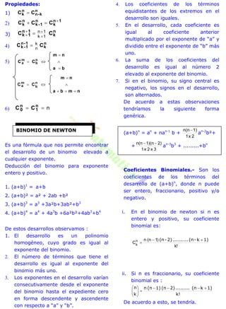 Propiedades:
1)
n
k-n
n
k CC 
2)
1n
k
n
1-k
n
k CCC 

3)
n
k
1n
1k CC
1k
1n


 
4)
n
k
1-n
1-k CC
n
k
5)
ba
nm
CC n
b
m
a




nmba
nm
CC n
b
m
a




6) n n
1
n
0 CC
Es una fórmula que nos permite encontrar
el desarrollo de un binomio elevado a
cualquier exponente.
Deducción del binomio para exponente
entero y positivo.
1. (a+b)1
= a+b
2. (a+b)² = a² + 2ab +b²
3. (a+b)3
= a3
+3a²b+3ab²+b3
4. (a+b)4
= a4
+ 4a3
b +6a²b²+4ab3
+b4
De estos desarrollos observamos :
1. El desarrollo es un polinomio
homogéneo, cuyo grado es igual al
exponente del binomio.
2. El número de términos que tiene el
desarrollo es igual al exponente del
binomio más uno.
3. Los exponentes en el desarrollo varían
consecutivamente desde el exponente
del binomio hasta el expediente cero
en forma descendente y ascendente
con respecto a “a” y “b”.
4. Los coeficientes de los términos
equidistantes de los extremos en el
desarrollo son iguales.
5. En el desarrollo, cada coeficiente es
igual al coeficiente anterior
multiplicado por el exponente de “a” y
dividido entre el exponente de “b” más
uno.
6. La suma de los coeficientes del
desarrollo es igual al número 2
elevado al exponente del binomio.
7. Si en el binomio, su signo central es
negativo, los signos en el desarrollo,
son alternados.
De acuerdo a estas observaciones
tendríamos la siguiente forma
genérica.
(a+b)n
= an
+ nan-1
b +
2x1
1)n(n
an-2
b²+
+
3x2x1
2)1)(nn(n 
an-3
b3
+ .........+bn
Coeficientes Binomiales.- Son los
coeficientes de los términos del
desarrollo de (a+b)n
, donde n puede
ser entero, fraccionario, positivo y/o
negativo.
i. En el binomio de newton si n es
entero y positivo, su coeficiente
binomial es:
!k
)1n(n
Cn
k
1)k-(n..........2)-(n 

ii. Si n es fraccionario, su coeficiente
binomial es :
k!
1)k(n.........2)(n1)(nn
k
n 






De acuerdo a esto, se tendría.
BINOMIO DE NEWTON
 