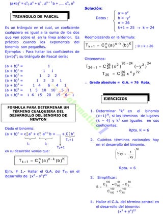 (a+b)n
= cn
0 an
+ cn
, an – 1
b + ..... cn
n nb
Es un triángulo en el cual, un coeficiente
cualquiera es igual a la suma de los dos
que van sobre el en la línea anterior. Es
práctico cuando los exponentes del
binomio son pequeños.
Ejemplos : Para hallar los coeficientes de
(a+b)6
; su triángulo de Pascal sería:
(a + b)0
= 1
(a + b)1
= 1 1
(a + b)2
= 1 2 2
(a + b)3
= 1 3 3 1
(a + b)4
= 1 4 6 4 1
(a + b)5
= 1 5 10 10 5 1
(a + b)6
= 1 6 15 20 15 6 1
Dado el binomio:
(a + b)n
= cn
o an
+ cn
1 an-1
b + …. + C n
n bn
Tn+1
t1 t2
TK+1
en su desarrollo vemos que:
Kknn
k1k )b()a(CT 
 
Ejm. # 1.- Hallar el G.A. del T25 en el
desarrollo de (x2
– y3
)26
Solución:
a = x2
Datos : b = -y3
n = 26
k+1 = 25  k = 24
Reemplazando en la fórmula:
Kknn
k1k )b()a(CT 
  ; 0  k  26
Obtenemos:
2432426226
24124 )y()x(CT 


72426
2425 yxCT 
 Grado absoluto = G.A. = 76 Rpta.
1. Determinar “k” en el binomio
(x+1)36
, si los términos de lugares
(k – 4) y k2
son iguales en sus
coeficientes.
Rpta. K = 6
2. Cuántos términos racionales hay
en el desarrollo del binomio.
50
5
xy
1
xy









Rpta. = 6
3. Simplificar:
100
15
100
100
85
5
95
80
100
5
CC
CCC
S



4. Hallar el G.A. del término central en
el desarrollo del binomio:
(x3
+ y4
)22
TRIANGULO DE PASCAL
FORMULA PARA DETERMINAR UN
TÉRMINO CUALQUIERA DEL
DESARROLLO DEL BINOMIO DE
NEWTON
EJERCICIOS
 