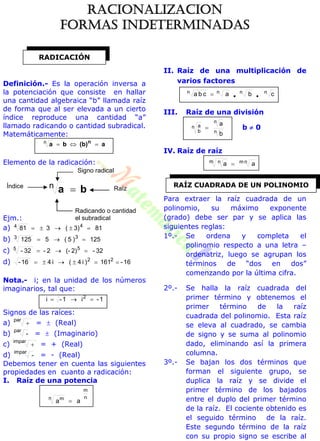 Definición.- Es la operación inversa a
la potenciación que consiste en hallar
una cantidad algebraica “b” llamada raíz
de forma que al ser elevada a un cierto
índice reproduce una cantidad “a”
llamado radicando o cantidad subradical.
Matemáticamente:
a(b)ba n
n
Elemento de la radicación:
ba n
Ejm.:
a) 813)(381 44 
b) 125)5(5125 33 
c) 32-2)(-2-32- 55 
d) 16-161)i4(i416- 22

Nota.- i; en la unidad de los números
imaginarios, tal que:
1-i1-i 2

Signos de las raíces:
a)
par
 =  (Real)
b)
par
- =  (Imaginario)
c)
impar
 = + (Real)
d)
impar
- = - (Real)
Debemos tener en cuenta las siguientes
propiedades en cuanto a radicación:
I. Raíz de una potencia
n
m
n m
aa 
II. Raíz de una multiplicación de
varios factores
cbacba nnnn

III. Raíz de una división
n
n
n
b
a
b
a
 b  0
IV. Raíz de raíz
aa nmm n 
Para extraer la raíz cuadrada de un
polinomio, su máximo exponente
(grado) debe ser par y se aplica las
siguientes reglas:
1º.- Se ordena y completa el
polinomio respecto a una letra –
ordenatriz, luego se agrupan los
términos de “dos en dos”
comenzando por la última cifra.
2º.- Se halla la raíz cuadrada del
primer término y obtenemos el
primer término de la raíz
cuadrada del polinomio. Esta raíz
se eleva al cuadrado, se cambia
de signo y se suma al polinomio
dado, eliminando así la primera
columna.
3º.- Se bajan los dos términos que
forman el siguiente grupo, se
duplica la raíz y se divide el
primer término de los bajados
entre el duplo del primer término
de la raíz. El cociente obtenido es
el seguido término de la raíz.
Este segundo término de la raíz
con su propio signo se escribe al
RADICACIÓN
Signo radical
Radicando o cantidad
el subradical
Índice Raíz
RAÍZ CUADRADA DE UN POLINOMIO
RACIONALIZACION
FORMAS INDETERMINADAS
 