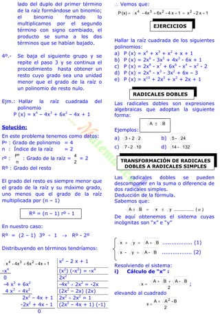 lado del duplo del primer término
de la raíz formándose un binomio;
el binomio formado lo
multiplicamos por el segundo
término con signo cambiado, el
producto se suma a los dos
términos que se habían bajado.
4º.- Se baja el siguiente grupo y se
repite el paso 3 y se continua el
procedimiento hasta obtener un
resto cuyo grado sea una unidad
menor que el grado de la raíz o
un polinomio de resto nulo.
Ejm.: Hallar la raíz cuadrada del
polinomio
P (x) = x4
– 4x3
+ 6x2
– 4x + 1
Solución:
En este problema tenemos como datos:
Pº : Grado de polinomio = 4
n : Índice de la raíz = 2
rº :
n
Pº
: Grado de la raíz =
2
4
= 2
Rº : Grado del resto
El grado del resto es siempre menor que
el grado de la raíz y su máximo grado,
uno menos que el grado de la raíz
multiplicada por (n – 1)
Rº = (n – 1) rº - 1
En nuestro caso:
Rº = (2 – 1) 3º - 1  Rº - 2º
Distribuyendo en términos tendríamos:
14x-6x4x-x 234

x2
– 2 x + 1
-x4
(x2
) (-x2
) = -x4
0 2x2
-4 x3
+ 6x2
-4x3
 2x2
= -2x
4 x3
- 4x2
(2x2
– 2x) (2x)
2x2
– 4x + 1 2x2
 2x2
= 1
-2x2
+ 4x - 1 (2x2
– 4x + 1) (-1)
0
 Vemos que:
1x2-x1x4-6x4x-x(x)P 2234

Hallar la raíz cuadrada de los siguientes
polinomios:
a) P (x) = x4
+ x3
+ x2
+ x + 1
b) P (x) = 2x6
- 3x5
+ 4x3
- 6x + 1
c) P (x) = 2x8
- x7
+ 6x6
- x4
– x2
- 2
d) P (x) = 2x4
- x3
- 3x2
+ 6x – 3
e) P (x) = x10
+ 2x5
+ x2
+ 2x + 1
Las radicales dobles son expresiones
algebraicas que adoptan la siguiente
forma:
BA 
Ejemplos:
a) 223  b) 24-5
c) 102-7 d) 132-14
Las radicales dobles se pueden
descomponer en la suma o diferencia de
dos radicales simples.
Deducción de la fórmula.
Sabemos que:
)(................yxBA 
De aquí obtenemos el sistema cuyas
incógnitas son “x” e “y”
BAyx  ................. (1)
B-Ay-x  ................. (2)
Resolviendo el sistema:
i) Cálculo de “x” :
2
B-ABA
x

 ;
elevando al cuadrado
2
B-AA
x
2


EJERCICIOS
RADICALES DOBLES
TRANSFORMACIÓN DE RADICALES
DOBLES A RADICALES SIMPLES
 
