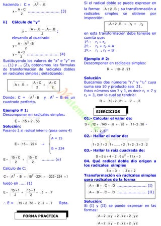 haciendo : C = B-A2
2
CA
x

 ......................... (3)
ii) Cálculo de “y”
2
B-ABA
y

 ;
elevando al cuadrado
2
B-A-A
y
2

2
C-A
y  ......................... (4)
Sustituyendo los valores de “x” e “y” en
... (1) y ... (2), obtenemos las fórmulas
de transformación de radicales dobles
en radicales simples; sintetizando:
2
C-A
2
CA
BA 


Donde: C = B-A2
y A2
– B es un
cuadrado perfecto.
Ejemplo # 1:
Descomponer en radicales simples:
56215E 
Solución:
Pasando 2 al radical interno (pasa como 4)
A = 15
42215E  
B = 224
2
C15
2
C15
E



 ........... ()
Calculo de C:
1224-225224-15B-AC 22

luego en ..... (1)
78
2
115
2
115
E 




 E = 72256215  Rpta.
Si el radical doble se puede expresar en
la forma: B2A  ; su transformación a
radicales simples se obtiene por
inspección:
rrB2A 21 
en esta transformación debe tenerse en
cuenta que:
1º.- r1  r2
2º.- r1 + r2 = A
3º.- r1 . r2 = B
Ejemplo # 2:
Descomponer en radicales simples:
212-10R 
Solución
Buscamos dos números “r1” y “r2” cuya
suma sea 10 y producto sea 21.
Estos números son 7 y 3, es decir r1 = 7 y
r2 = 3, con lo cual se tendría:
3-7212-10R 
01.- Calcular el valor de:
302-11288-14012S  -
62-7-
02.- Hallar el valor de:
223212.......12121 
03.- Hallar la raíz cuadrada de:
3x11x624x5S 2

04. Qué radical doble dio origen a
los radicales simples
2x3-3x5 
Transformación en radicales simples
para radicales de la forma
DCBA  ....................... (I)
DCBA  ....................... (II)
Solución:
Si (I) y (II) se puede expresar en las
formas:
zy2zx2x y2A 
zy2zx2x y2A 
FORMA PRACTICA
EJERCICIOS
 