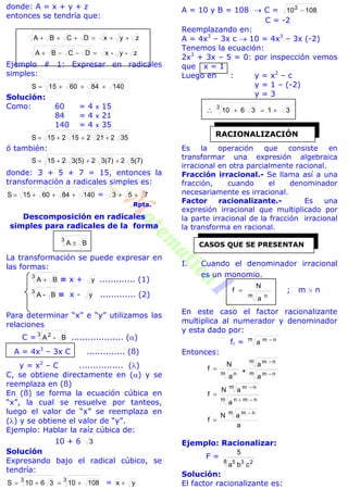 donde: A = x + y + z
entonces se tendría que:
zyxDCBA 
z-y-xDCBA 
Ejemplo # 1: Expresar en radicales
simples:
140846015S 
Solución:
Como: 60 = 4 x 15
84 = 4 x 21
140 = 4 x 35
35221215215S 
ó también:
5(7)23(7)23(5)215S 
donde: 3 + 5 + 7 = 15, entonces la
transformación a radicales simples es:
140846015S  = 753 
Rpta.
Descomposición en radicales
simples para radicales de la forma
3
BA 
La transformación se puede expresar en
las formas:
3
BA  = x + y ............. (1)
3
B-A = x - y ............. (2)
Para determinar “x” e “y” utilizamos las
relaciones
C = 3 2
B-A ................... ()
A = 4x3
– 3x C .............. (ß)
y = x2
– C ................ ()
C, se obtiene directamente en () y se
reemplaza en (ß)
En (ß) se forma la ecuación cúbica en
“x”, la cual se resuelve por tanteos,
luego el valor de “x” se reemplaza en
() y se obtiene el valor de “y”.
Ejemplo: Hablar la raíz cúbica de:
10 + 6 3
Solución
Expresando bajo el radical cúbico, se
tendría:
33
108103610S  = yx 
A = 10 y B = 108  C = 108102

C = -2
Reemplazando en:
A = 4x3
– 3x c  10 = 4x3
– 3x (-2)
Tenemos la ecuación:
2x3
+ 3x – 5 = 0: por inspección vemos
que x = 1
Luego en : y = x2
– c
y = 1 – (-2)
y = 3
 313610
3

Es la operación que consiste en
transformar una expresión algebraica
irracional en otra parcialmente racional.
Fracción irracional.- Se llama así a una
fracción, cuando el denominador
necesariamente es irracional.
Factor racionalizante.- Es una
expresión irracional que multiplicado por
la parte irracional de la fracción irracional
la transforma en racional.
I. Cuando el denominador irracional
es un monomio.
m n
a
N
f  ; m  n
En este caso el factor racionalizante
multiplica al numerador y denominador
y esta dado por:
fr = m nm
a 
Entonces:
m nm
m nm
m n
a
a
a
N
f



m nmn
m nm
a
aN
f



a
aN
f
m nm 

Ejemplo: Racionalizar:
F =
8 235
cba
5
Solución:
El factor racionalizante es:
RACIONALIZACIÓN
CASOS QUE SE PRESENTAN
 