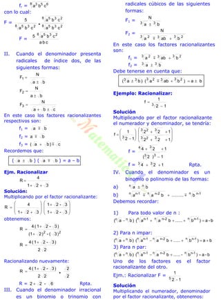 fr = 8 653
cba
con lo cual:
F =
8 235
8 235
8 235
cba
cba
cba
5

F =
cba
cba5
8 235
II. Cuando el denominador presenta
radicales de índice dos, de las
siguientes formas:
ba
N
F1


ba
N
F2


cba
N
F3


En este caso los factores racionalizantes
respectivos son:
f1 = ba 
f2 = ba 
f3 = c)ba( 
Recordemos que:
( ba  ) ( ba  ) = a – b
Ejm. Racionalizar
321
4
R


Solución:
Multiplicando por el factor racionalizante:




















3-21
3-21
321
4
R
obtenemos:
22
)3(-)2(1
)3-21(4
R



22
)3-21(4
R


Racionalizando nuevamente:
2
2
22
)3-21(4
R 


R = 6-22  Rpta.
III. Cuando el denominador irracional
es un binomio o trinomio con
radicales cúbicos de las siguientes
formas:
F1 = 33 ba
N

F2 =
3 233 2
baba
N

En este caso los factores racionalizantes
son:
f1 = 3 233 2
baba 
f2 = 33 ba 
Debe tenerse en cuenta que:
ba)baba()ba(
3 233 233
 
Ejemplo: Racionalizar:
12
1
f
.3


Solución
Multiplicando por el factor racionalizante
el numerador y denominador, se tendría:




















122
122
12
1
f
33 2
33 2
3
f =
1)2(
124
3 3
34


f = 124 33
 Rpta.
IV. Cuando el denominador es un
binomio o polinomio de las formas:
a) ba nn 
b) n 1n-n 2n-n 1n-
b..........baa  
Debemos recordar:
1) Para todo valor de n :
b-a)b......baa()ba(
n 1n-n 2n-n 1n-nn 
2) Para n impar:
ba)b......baa()ba(
n 1n-n 2n-n 1n-nn 
3) Para n par:
b-a)b-......baa()ba(
n 1n-n 2n-n 1n-nn 
Uno de los factores es el factor
racionalizante del otro.
Ejm.: Racionalizar F =
12
1
5

Solución
Multiplicando el numerador, denominador
por el factor racionalizante, obtenemos:
 