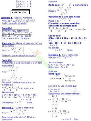 G.R. (x) = 6
G.R. (y) = 4
G.R. (z) = 8
Ejercicio 1.- Dado el monomio
M (x, y) = (((x3
y2
)3
x2
y)2
x y2
)2
Hallar su grado absoluto
Solución
Simplificando, obtenemos:
M (x, y) = x ((3x 3 + 2) 2 + 1) 2
y32
M (x, y) = x46
y32
, de donde
G.A. = 46 + 32 = 78 Rpta.
Ejercicio 2.- Hallar el valor de “n” en
el monomio
M (x) =
6 1n
3n3 2n
x
xx


Sabiendo que es de primer grado.
Solución
Reduciendo a una sola base y a un solo
exponente:
M (x) =
6
1n
2
3n
3
2n
x
xx



M (x) = 6
1n
--
2
3n
3
2n
x



Siendo M (x) de primer grado, se
cumple que:
1
6
1n
2
3n
3
2n






; mcm = 6
Resolviendo
2 (n – 2) + 3(n-3) – 1 (n-1) = 6(1)
2 n – 4 + 3 n – 9 – n + 1 = 6
4 n = 18
Obtenemos: n =
2
9 Rpta.
Ejercicio 3.- Dado el monomio:
M (x) = 4
5n2
3 1n23n2
x
xx


Para que el valor de “n”; M(x) es
constante.
Solución
Dado que: n
m
aan m
 ; se tendría :
M(x) =
8
5n2
12
1n2
4
3n2
X
XX



Reduciendo a una sola base:
M(x) = X 8
5n2
12
1n2
4
3n2 




Como M(x), es una cantidad
constante se cumple que:
24mcm; 





0
8
5n2
12
1n2
4
3n2
Con lo cual:
6(2n – 3) + 2 (2n – 1) - 3 (2n – 5)
= 0
12n –18 + 4 - 2 - 6n + 15 = 0
10 n = 5
De donde:
n = 0,5 Rpta.
Ejercicio 4.- En el monomio:
M(x,y)= x3(2a+3b)
y4(5a-2b)
Se cumple que:
G.A. = 83 y G.R (Y) = 20
Determine : (a + b)
Solución
Dado que:
63)x.(R.G
y
20)y.(R.G


Lo cual a su vez implica que:
2a + 3b = 21 ................... (1)
5a - 2b = 5 .................. (2)
Resolviendo por determinantes:
a = 3
154
1542
25
32
25
321






b = 5
154
10510
25
32
55
212





 a + b = 8 Rpta
EJERCICIOS
G.A. = 83
 