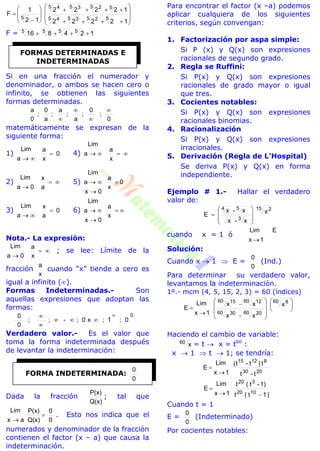 



















12222
12222
12
1
F
55 25 35 4
55 25 35 4
5
F = 124816 5555

Si en una fracción el numerador y
denominador, o ambos se hacen cero o
infinito, se obtienen las siguientes
formas determinadas.
0
;
0
;
a
;
a
;
a
0
;
0
a 



matemáticamente se expresan de la
siguiente forma:
1) 0
x
a
a
Lim


4)
x
a
a
Lim

2)
a
x
0a
Lim


5) 0
x
a
0x
a
Lim



3) 0
a
x
a
Lim


6)
x
a
0x
a
Lim



Nota.- La expresión:
x
a
0a
Lim


; se lee: Límite de la
fracción
x
a
cuando “x” tiende a cero es
igual a infinito ().
Formas Indeterminadas.- Son
aquellas expresiones que adoptan las
formas:
0
0;1;x0;-;;
0
0 



Verdadero valor.- Es el valor que
toma la forma indeterminada después
de levantar la indeterminación:
Dada la fracción
Q(x)
P(x)
; tal que
0
0
Q(x)
P(x)
ax
Lim


. Esto nos indica que el
numerados y denominador de la fracción
contienen el factor (x – a) que causa la
indeterminación.
Para encontrar el factor (x –a) podemos
aplicar cualquiera de los siguientes
criterios, según convengan:
1. Factorización por aspa simple:
Si P (x) y Q(x) son expresiones
racionales de segundo grado.
2. Regla se Ruffini:
Si P(x) y Q(x) son expresiones
racionales de grado mayor o igual
que tres.
3. Cocientes notables:
Si P(x) y Q(x) son expresiones
racionales binomias.
4. Racionalización
Si P(x) y Q(x) son expresiones
irracionales.
5. Derivación (Regla de L’Hospital)
Se deriva P(x) y Q(x) en forma
independiente.
Ejemplo # 1.- Hallar el verdadero
valor de:
15 2
3
54
x
x-x
x-x
E









cuando x = 1 ó
E
1x
Lim

Solución:
Cuando x  1  E =
0
0
(Ind.)
Para determinar su verdadero valor,
levantamos la indeterminación.
1º.- mcm (4, 5, 15, 2, 3) = 60 (índices)


















60 8
60 2060 30
60 1260 15
x
xx
xx
1x
Lim
E
Haciendo el cambio de variable:
60
x = t  x = t60
:
x  1  t  1; se tendría:
t-t
t)t-t(
1x
Lim
E
2030
81215


)1t(t
1)-t(t
1x
Lim
E
1020
320


Cuando t = 1
E =
0
0
(Indeterminado)
Por cocientes notables:
FORMAS DETERMINADAS E
INDETERMINADAS
FORMA INDETERMINADA:
0
0
 
