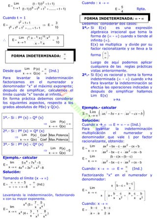 1)t........tt(t1)-(t
1)t(t)1t(
1t
Lim
E
789
2




Cuando t = 1
10
3
E
11.....111
111
E
789
2





10
3
xx
x)xx(
1x
Lim
E
3
15 254





Desde que



 (x)Q
(x)P
x
Lim
(Ind.)
Para levantar la indeterminación
factorizamos en el numerador y
denominador “x” al máximo exponente;
después de simplificar, calculamos el
límite cuando “x” tiende al infinito.
En forma práctica debemos considerar
los siguientes aspectos, respecto a los
grados absolutos de P8x) y Q(x).
1º.- Si : Pº (x)  Qº (x)
 
 Q(x)
P(x)
x
Lim
2º.- Si : Pº (x) = Qº (x)

 
 PotenciaMax.Coef
PotenciaMax.Coef
Q(x)
P(x)
x
Lim


3º.- Si : Pº (x)  Qº (x)
 0
Q(x)
P(x)
x
Lim


Ejemplo.- calcular
8-x3x4x
5-7xx5
x
lim
E
234
34




Solución:
Tomando el límite (x  )
(Ind.)
8-
5-
E






Levantando la indeterminación, factorizando
x con su mayor exponente.
)
x
8
x
1
x
3
(4x
)
x
5
-
x
7
(5x
x
lim
E
42
4
4
4




Cuando : x  
4
5
E  Rpta.
Debemos considerar dos casos:
1º.- Si E(x) es una expresión
algebraica irracional que toma la
forma de ( - ) cuando x tiende al
infinito ().
E(x) se multiplica y divide por su
factor racionalizante y se lleva a la
forma 







.
Luego de aquí podemos aplicar
cualquiera de las reglas prácticas
vistas anteriormente.
2º.- Si E(x) es racional y toma la forma
indeterminada ( - ) cuando xa
Para levantar la indeterminación se
efectúa las operaciones indicadas y
después de simplificar hallamos
Lim E(x)
xa
Ejemplo.- calcular
 bcxxxbx 

 22
aax
x
LimE
Solución:
Cuando x    E =  -  (Ind.)
Para levantar la indeterminación
multiplicación el numerador y
denominador que vale 1 por factor
racionalizante, obtenido:


x
Lim
E
bcxaxcbxax
b`cxaxcbxax
22
22




x
Lim
E
bcxaxcbxax
)cb(x)cb(
22


Cuando: x    E =


(Ind.)
Factorizando “x” en el numerador y
denominador:


x
Lim
E














 

22
x
b
x
ca
x
c
x
b
ax
x
cb
cbx
Cuando: x  
a2
cb
aa
cb
E





FORMA INDETERMINADA:


FORMA INDETERMINADA:  - 
 