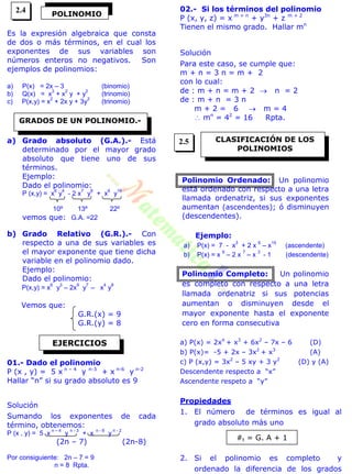 Es la expresión algebraica que consta
de dos o más términos, en el cual los
exponentes de sus variables son
números enteros no negativos. Son
ejemplos de polinomios:
a) P(x) = 2x – 3 (binomio)
b) Q(x) = x
3
+ x
2
y + y
2
(trinomio)
c) P(x,y) = x
2
+ 2x y + 3y
2
(trinomio)
a) Grado absoluto (G.A.).- Está
determinado por el mayor grado
absoluto que tiene uno de sus
términos.
Ejemplo:
Dado el polinomio:
P (x,y) = x
6
y
4
- 2 x
7
y
8
+ x
6
y
16
10º 13º 22º
vemos que: G.A. =22
b) Grado Relativo (G.R.).- Con
respecto a una de sus variables es
el mayor exponente que tiene dicha
variable en el polinomio dado.
Ejemplo:
Dado el polinomio:
P(x,y) = x
6
y
3
– 2x
9
y
7
– x
4
y
8
Vemos que:
G.R.(x) = 9
G.R.(y) = 8
01.- Dado el polinomio
P (x , y) = 5 x n – 4
y n-3
+ x n-6
y n-2
Hallar “n” si su grado absoluto es 9
Solución
Sumando los exponentes de cada
término, obtenemos:
P (x , y) = 5 x
n – 4
y
n - 3
+ x
n - 6
y
n - 2
(2n – 7) (2n-8)
Por consiguiente: 2n – 7 = 9
n = 8 Rpta.
02.- Si los términos del polinomio
P (x, y, z) = x m + n
+ y3n
+ z m + 2
Tienen el mismo grado. Hallar mn
Solución
Para este caso, se cumple que:
m + n = 3 n = m + 2
con lo cual:
de : m + n = m + 2  n = 2
de : m + n = 3 n
m + 2 = 6  m = 4
 mn
= 42
= 16 Rpta.
Polinomio Ordenado: Un polinomio
está ordenado con respecto a una letra
llamada ordenatriz, si sus exponentes
aumentan (ascendentes); ó disminuyen
(descendentes).
Ejemplo:
a) P(x) = 7 - x
3
+ 2 x
6
– x
15
(ascendente)
b) P(x) = x
9
– 2 x
7
– x
3
- 1 (descendente)
Polinomio Completo: Un polinomio
es completo con respecto a una letra
llamada ordenatriz si sus potencias
aumentan o disminuyen desde el
mayor exponente hasta el exponente
cero en forma consecutiva
a) P(x) = 2x4
+ x3
+ 6x2
– 7x – 6 (D)
b) P(x)= -5 + 2x – 3x2
+ x3
(A)
c) P (x,y) = 3x2
– 5 xy + 3 y2
(D) y (A)
Descendente respecto a “x”
Ascendente respeto a “y”
Propiedades
1. El número de términos es igual al
grado absoluto más uno
2. Si el polinomio es completo y
ordenado la diferencia de los grados
POLINOMIO
GRADOS DE UN POLINOMIO.-
EJERCICIOS
CLASIFICACIÓN DE LOS
POLINOMIOS
#t = G. A + 1
2.4
2.5
 