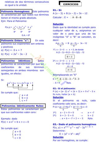 relativos de dos términos consecutivos
es igual a la unidad.
Polinomio Homogéneo: Este polinomio
se caracteriza por que todos sus términos
tienen el mismo grado absoluto.
Ejm: Para el Polinomio:
P(x,y) = x
9
+ 2 x
4
y
5
+ y
9
9º 9º 9º
G.A. = 9º
Polinomio Entero “x”: En este
polinomio sus exponentes son enteros
y positivos
a) P(x) = -5 x + 7
b) P(x) = 2x2
– 3x – 2
Polinomios Idénticos: Estos
polinomios se caracterizan por que los
coeficientes de sus términos
semejantes en ambos miembros son
iguales, en efecto:
Si:
a x
2
+ b x + c  d x
2
+ ex + f
Se cumple que:
a = d
b = e
c = f
Polinomios Idénticamente Nulos:
Estos polinomios se caracterizan por
que sus coeficientes valen cero:
Ejemplo: dado
P(x) = a x2
+ b x + c  0
Se cumple que:
a = 0
b = 0
c = 0
01.- Si:
A (x – 3) + B (x – 2)  3x – 12
Calcular : E = BBA 
Solución
Dado que la identidad se cumple para
cualquier valor de x, asignamos un
valor de x para que una de las
incógnitas “A” o “B” se cancelen, es
decir:
A (x – 3) + B (x – 2)  3x – 12
0 0
1º) x – 3 = 0  x = 3, de donde:
A (3 – 3) + B (3 – 2) = 3(3) - 12
2º) x – 2 = 0  x = 2
A (2 – 3) + B (2 – 2) = 3(2) - 12
-A = -6
Reemplazando en “E”
E = 66 333)3(6 
 E = 0 Rpta.
02.- Si el polinomio:
P (x) = (a– 2) x2
+ (b + 3) x + 9 x2
– 5 x
Es nulo, hallar (a + b)
Solución
Si el polinomio es nulo, cada
coeficiente vale cero, es decir:
P (x) = (a – 2 +9) x
2
+ (b + 3 – 5) x  0
0 0
1º) a – 2 + 9 = 0  a = -7
2º) b + 3 - 5 = 0  b = 2
 a + b = -7 + 2 = – 5 Rpta.
03.- Dado el polinomio homogéneo
P(x, y) = xa+b-1
y b
– xy6
- 3y2a + 3b - 6
Determine:
E = (ab
+ ba
– ab)2
Solución
Por ser homogéneo, se cumple:
EJERCICIOS
B = -3
A = 6
 