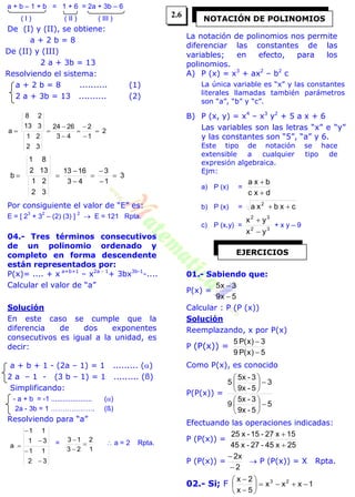 a + b – 1 + b = 1 + 6 = 2a + 3b – 6
( I ) ( II ) ( III )
De (I) y (II), se obtiene:
a + 2 b = 8
De (II) y (III)
2 a + 3b = 13
Resolviendo el sistema:
a + 2 b = 8 .......... (1)
2 a + 3b = 13 .......... (2)
2
1
2
43
2624
32
21
313
28
a 






3
1
3
43
1613
32
21
132
81
b 






Por consiguiente el valor de “E” es:
E = [ 2
3
+ 3
2
– (2) (3) ]
2
 E = 121 Rpta.
04.- Tres términos consecutivos
de un polinomio ordenado y
completo en forma descendente
están representados por:
P(x)= .... + x a+b+1
– x2a - 1
+ 3bx3b-1
-....
Calcular el valor de “a”
Solución
En este caso se cumple que la
diferencia de dos exponentes
consecutivos es igual a la unidad, es
decir:
a + b + 1 - (2a – 1) = 1 ......... ()
2 a – 1 - (3 b – 1) = 1 ......... (ß)
Simplificando:
- a + b = -1 ..................... ()
2a - 3b = 1 ………………. (ß)
Resolviendo para “a”
32
11
31
11
a




 =
1
2
23
13


  a = 2 Rpta.
La notación de polinomios nos permite
diferenciar las constantes de las
variables; en efecto, para los
polinomios.
A) P (x) = x3
+ ax2
– b2
c
La única variable es “x” y las constantes
literales llamadas también parámetros
son “a”, “b” y “c”.
B) P (x, y) = x4
– x3
y2
+ 5 a x + 6
Las variables son las letras “x” e “y”
y las constantes son “5”, “a” y 6.
Este tipo de notación se hace
extensible a cualquier tipo de
expresión algebraica.
Ejm:
a) P (x) =
dc x
bxa


b) P (x) = cxbxa 2

c) P (x,y) = 32
32
yx
yx


+ x y – 9
01.- Sabiendo que:
P(x) =
5x9
3x5


Calcular : P (P (x))
Solución
Reemplazando, x por P(x)
P (P(x)) =
5)x(P9
3)x(P5


Como P(x), es conocido
P(P(x)) =
5
5-9x
3-5x
9
3
5-9x
3-5x
5












Efectuando las operaciones indicadas:
P (P(x)) =
25x45-27-x45
15x27-15-x25


P (P(x)) =
2
x2


 P (P(x)) = X Rpta.
02.- Si; F 1xxx
5x
2x 23








NOTACIÓN DE POLINOMIOS
EJERCICIOS
2.6
 