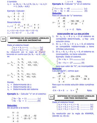 ó también
3 = a1 (b2 c3 – b3 c2)-b1 (a2 c3 – a3 c2)+
+ c1 (a2b3 - a3b2)
Ejemplo: Calcular:
135
214
132



3
Desarrollando
 3 = 2
13
21


+ 3
15
24


+ 1
3
4
5
1
 3 = 2 (1 + 6) + 3 (-4 + 10) + 1 (12 + 5)
 3 = 14 + 18 + 17   3 = 49
Dado el sistema lineal:
a1 x + b1 y = c1 .............. ()
a2 x + b2 y = c2 .............. (ß)
Su resolución por la regla de Kramer
teniendo en cuenta que:(a1 b2 – a2 b1  0)
es:
;
baba
bcbc
ba
ba
bc
bc
x
2221
1221
22
11
22
11
s
x






1221
1221
22
11
22
11
s
y
baba
caca
ba
ba
ca
ca
y






Donde:
x = Determinante de x
y = Determinante de y
s = Determinante del sistema
Ejemplo 1.- Calcular “x” en el sistema:
5x – 3y = 11 .............. ()
4x - 5y = 1 ..............(ß)
Solución:
De acuerdo a la teoría:
13
52
1225
355
54
35
51
311
x











 x = 4 Rpta.
Ejemplo 2.- Calcular “y” en el sistema:
-7 x + 5y = -45 ................. ()
4x - 3y = 26 ................. (ß)
Solución
Para el cálculo de “y” tenemos:
1
2
2021
180182
3-4
57-
264
457
y







 y = -2 Rpta.
DISCUSIÓN DE LA SOLUCIÓN
1. Si: x, y  R y s  0 el sistema es
compatible determinado, y hay una
solución única.
2. Si: x = 0; y = 0 y s = 0, el sistema
es compatible indeterminado y tiene
infinitas soluciones.
3. Si x  0; y  0 y s = 0, el sistema es
incompatible, no tiene solución.
Ejemplo: Dado el sistema
2x + ky = 5 k ........... ()
5x – 4 y = -27 ……….. (ß)
para que valor de “K”; es incompatible
Solución
Calculando “x”, vemos que:
8K5
K7
K58
K27k20
45
k2
427
kk5
x








Para que no exista solución debe cumplirse
que:
-5 k – 8 = 0  k =
5
8
Rpta.
Dado el sistema lineal:
a1 x + b1 y + c1 z = d1 .............. ()
a2 x + b2 y + c2 z = d2 .............. (ß)
a3 x + b3 y + c3 z = d3 .............. ()
Su resolución por la regla de KRAMER,
(donde s 0) es:
SISTEMAS DE ECUACIONES LINEALES
CON DOS INCÓGNITAS
SISTEMAS DE ECUACIONES LINEALES
CON TRES INCÓGNITAS
2.8
2.9
 