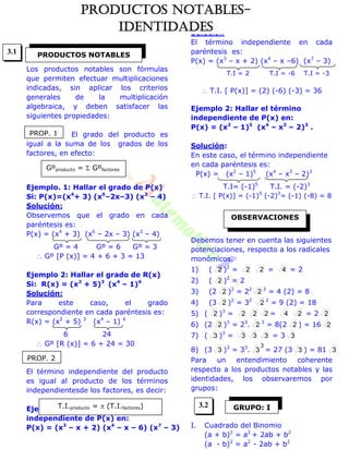 Los productos notables son fórmulas
que permiten efectuar multiplicaciones
indicadas, sin aplicar los criterios
generales de la multiplicación
algebraica, y deben satisfacer las
siguientes propiedades:
El grado del producto es
igual a la suma de los grados de los
factores, en efecto:
Ejemplo. 1: Hallar el grado de P(x)
Si: P(x)=(x4
+ 3) (x6
–2x–3) (x3
– 4)
Solución:
Observemos que el grado en cada
paréntesis es:
P(x) = (x4
+ 3) (x6
– 2x – 3) (x3
– 4)
Gº = 4 Gº = 6 Gº = 3
 Gº [P (x)] = 4 + 6 + 3 = 13
Ejemplo 2: Hallar el grado de R(x)
Si: R(x) = (x2
+ 5)3
(x4
– 1)6
Solución:
Para este caso, el grado
correspondiente en cada paréntesis es:
R(x) = (x2
+ 5) 3
(x4
– 1) 6
6 24
 Gº [R (x)] = 6 + 24 = 30
El término independiente del producto
es igual al producto de los términos
independientesde los factores, es decir:
Ejemplo 1: Hallar el término
independiente de P(x) en:
P(x) = (x3
– x + 2) (x4
– x – 6) (x7
– 3)
Solución
El término independiente en cada
paréntesis es:
P(x) = (x3
– x + 2) (x4
– x –6) (x7
– 3)
T.I = 2 T.I = -6 T.I = -3
 T.I. [ P(x)] = (2) (-6) (-3) = 36
Ejemplo 2: Hallar el término
independiente de P(x) en:
P(x) = (x2
– 1)5
(x4
– x3
– 2)3
.
Solución:
En este caso, el término independiente
en cada paréntesis es:
P(x) = (x2
– 1)5
(x4
– x3
– 2)3
T.I= (-1)5
T.I. = (-2)3
 T.I. [ P(x)] = (-1)5
(-2)3
= (-1) (-8) = 8
Debemos tener en cuenta las siguientes
potenciaciones, respecto a los radicales
monómicos.
1) ( 2 )2
= 2 2 = 4 = 2
2) ( 2 )2
= 2
3) (2 2 )2
= 22
2 2
= 4 (2) = 8
4) (3 2 )2
= 32
2 2
= 9 (2) = 18
5) ( 2 )3
= 2 2 2 = 4 2 = 2 2
6) (2 2 )3
= 23
. 2 3
= 8(2 2 ) = 16 2
7) ( 3 )3
= 3 3 3 = 3 3
8) (3 3 )3
= 33
.
3
3 = 27 (3 3 ) = 81 3
Para un entendimiento coherente
respecto a los productos notables y las
identidades, los observaremos por
grupos:
I. Cuadrado del Binomio
(a + b)2
= a2
+ 2ab + b2
(a - b)2
= a2
- 2ab + b2
PRODUCTOS NOTABLES
PROP. 1
Gºproducto =  Gºfactores
PROP. 2
T.I.producto =  (T.I.factores)
OBSERVACIONES
GRUPO: I
3.1
3.2
PRODUCTOS NOTABLES-
IDENTIDADES
 