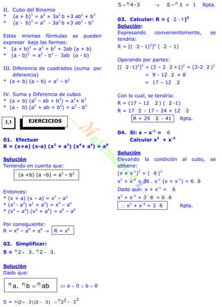 II. Cubo del Binomio
* (a + b)3
= a3
+ 3a2
b +3 ab2
+ b3
* (a - b)3
= a3
- 3a2
b +3 ab2
- b3
Estas mismas fórmulas se pueden
expresar bajo las formas:
* (a + b)3
= a3
+ b3
+ 3ab (a + b)
* (a - b)3
= a3
- b3
- 3ab (a - b)
III. Diferencia de cuadrados (suma por
diferencia)
* (a + b) (a – b) = a2
– b2
IV. Suma y Diferencia de cubos
* (a + b) (a2
– ab + b2
) = a3
+ b3
* (a - b) (a2
+ ab + b2
) = a3
- b3
01. Efectuar
R = (x+a) (x-a) (x2
+ a2
) (x4
+ a4
) + a8
Solución
Teniendo en cuenta que:
Entonces:
* (x + a) (x – a) = x2
– a2
* (x2
- a2
) x2
+ a2
) = x4
– a4
* (x4
– a4
) (x4
+ a4
) = x8
– a8
Por consiguiente:
R = x8
– a8
+ a8
 R = x8
02. Simplificar:
S = .. nn 3232 
Solución
Dado que:
 a  0  b  0
S = 3-22n 2
n )32()32( 
n 3-4S   n 1S = 1 Rpta.
03. Calcular: R = ( 12  )5
Solución:
Expresando convenientemente, se
tendría:
R = [( 2 - 1)2
]2
( 2 - 1)
Operando por partes:
[( 2 -1)2
]2
= (2 – 2 2 +1)2
= (3-2 2 )2
= 9 - 12 2 + 8
= 17 – 12 2
Con lo cual, se tendría:
R = (17 – 12 2 ) ( 2 -1)
R = 17 2 - 17 – 24 + 12 2
R = 29 2 - 41 Rpta.
04. Si: x – x-1
= 6
Calcular x3
+ x-3
Solución
Elevando la condición al cubo, se
obtiene:
(x + x-1
)3
= ( 6 )3
x3
+ x-3
+ 3x . x-1
(x + x-1
) = 6 6
Dado que: x + x-1
= 6
x3
+ x-3
+ 3 6 = 6 6
 x3
+ x-3
= 3 6 Rpta.
EJERCICIOS
(a +b) (a –b) = a2
– b2
ab. nnn ba
3.3
 