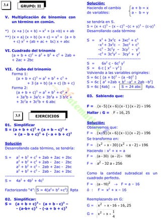 V. Multiplicación de binomios con
un término en común.
*) (x +a ) (x + b) = x2
+ (a +b) x + ab
**) (x + a) (x + b) (x + c) = x3
+ (a + b
+ c) x2
+ (ab + ac + bc) x + abc
VI. Cuadrado del trinomio
(a + b + c)2
= a2
+ b2
+ c2
+ 2ab +
+ 2ac + 2bc
VII. Cubo del trinomio
Forma 1:
(a + b + c)3
= a3
+ b3
+ c3
+
+ 3 (a + b) (a + c) (b + c)
Forma 2:
(a + b + c)3
= a3
+ b3
+ c3
+
+ 3a2
b + 3a2
c + 3b2
a + 3 b2
c +
+ 3c2
a + 3c2
b + 6 abc
01. Simplificar
S = (a + b + c)2
+ (a + b – c)2
+
+ (a – b + c)2
+ (- a + b + c)2
Solución
Desarrollando cada término, se tendría:
S = a2
+ b2
+ c2
+ 2ab + 2ac + 2bc
a2
+ b2
+ c2
+ 2ab - 2ac - 2bc
a2
+ b2
+ c2
- 2ab + 2ac - 2bc
a2
+ b2
+ c2
- 2ab - 2ac + 2bc
--------------------------------------------
S = 4a2
+ 4b2
+ 4c2
Factorizando “4”: S = 4(a2
+ b2
+c2
) Rpta
02. Simplificar:
S = (a + b + c)3
- (a + b - c)3
–
- (a-b+ c)3
- (-a + b + c)3
Solución:
Haciendo el cambio a + b = x
de variables: a - b = y
se tendría en S.
S = (x + c)3
– (x – c)3
–(c + y)3
– (c-y)3
Desarrollando cada término
S = x3
+ 3x2
c + 3xc2
+ c3
-x3
+ 3x2
c – 3xc2
+ c3
-c3
- 3c2
y – 3cy2
- y3
-c3
+ 3c2
y2
– 3cy2
+ y3
----------------------------------
S = 6x2
c - 6c2
y2
S = 6 c [ x2
– y2
]
Volviendo a las variables originales:
S = 6c [ (a + b)2
– (a –b)2
]
S = 6c [ a2
+2ab + b2
–a2
+ 2ab –b2
]
S = 6c [4ab]  S = 24 abc Rpta.
03. Sabiendo que:
F = 1962)(x1)-(x6)(x5)-(x 
Hallar : G = 2516,F 
Solución:
Observemos que:
F = 1962)(x1)-(x6)(x5)-(x 
Se transforma en:
F = 1962)-x(x30)-x(x 22

Haciendo : x2
+ x = a
F = 196)2a()30a( 
F = 256a32-a2

Como la cantidad subradical es un
cuadrado perfecto.
F = 2
)16a(   F = a – 16
ó : F = x2
+ x – 16
Reemplazando en G:
G = 2516,16-xx2

G =
4
1
x 2
x
GRUPO: II
EJERCICIOS
3.4
3.5
 