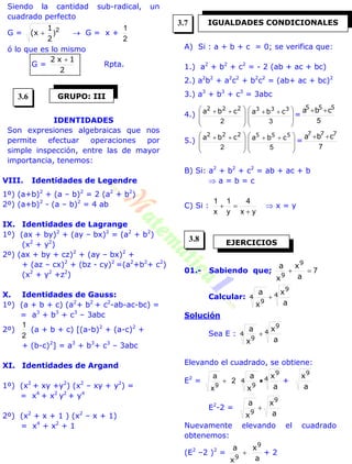 Siendo la cantidad sub-radical, un
cuadrado perfecto
G = 2
)
2
1
(x   G = x +
2
1
ó lo que es lo mismo
G =
2
1x2 
Rpta.
IDENTIDADES
Son expresiones algebraicas que nos
permite efectuar operaciones por
simple inspección, entre las de mayor
importancia, tenemos:
VIII. Identidades de Legendre
1º) (a+b)2
+ (a – b)2
= 2 (a2
+ b2
)
2º) (a+b)2
- (a – b)2
= 4 ab
IX. Identidades de Lagrange
1º) (ax + by)2
+ (ay – bx)2
= (a2
+ b2
)
(x2
+ y2
)
2º) (ax + by + cz)2
+ (ay – bx)2
+
+ (az – cx)2
+ (bz - cy)2
=(a2
+b2
+ c2
)
(x2
+ y2
+z2
)
X. Identidades de Gauss:
1º) (a + b + c) (a2
+ b2
+ c2
-ab-ac-bc) =
= a3
+ b3
+ c3
– 3abc
2º)
2
1
(a + b + c) [(a-b)2
+ (a-c)2
+
+ (b-c)2
] = a3
+ b3
+ c3
– 3abc
XI. Identidades de Argand
1º) (x2
+ xy +y2
) (x2
– xy + y2
) =
= x4
+ x2
y2
+ y4
2º) (x2
+ x + 1 ) (x2
– x + 1)
= x4
+ x2
+ 1
A) Si : a + b + c = 0; se verifica que:
1.) a2
+ b2
+ c2
= - 2 (ab + ac + bc)
2.) a2
b2
+ a2
c2
+ b2
c2
= (ab+ ac + bc)2
3.) a3
+ b3
+ c3
= 3abc
4.)







 
2
222
cba







 
3
333
cba =
5
555
cba 
5.)







 
2
222
cba







 
5
555
cba =
7
777
cba 
B) Si: a2
+ b2
+ c2
= ab + ac + b
 a = b = c
C) Si :
yx
4
y
1
x
1

  x = y
01.- Sabiendo que; 7
a
x
x
a 9
9
Calcular: 4
9
4
9 a
x
x
a

Solución
Sea E : 4
9
4
9 a
x
x
a

Elevando el cuadrado, se obtiene:
E2
= 2
x
a
9
 4
9
4
9 a
x
x
a
 +
a
x9
E2
-2 =
a
x
x
a 9
9

Nuevamente elevando el cuadrado
obtenemos:
(E2
–2 )2
=
a
x
x
a 9
9
 + 2
GRUPO: III
IGUALDADES CONDICIONALES
EJERCICIOS
3.6
3.7
3.8
 