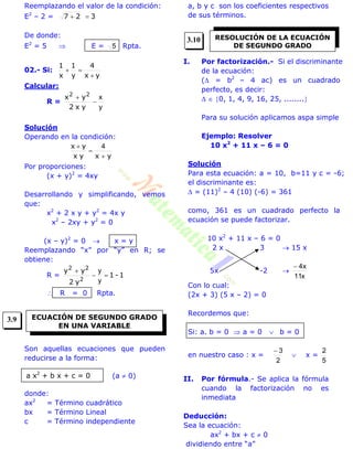 Reemplazando el valor de la condición:
E2
– 2 = 327 
De donde:
E2
= 5  E = 5 Rpta.
02.- Si:
yx
4
y
1
x
1


Calcular:
R =
y
x


yx2
yx 22
Solución
Operando en la condición:
yxyx
yx


 4
Por proporciones:
(x + y)2
= 4xy
Desarrollando y simplificando, vemos
que:
x2
+ 2 x y + y2
= 4x y
x2
– 2xy + y2
= 0
(x – y)2
= 0  x = y
Reemplazando “x” por “y” en R; se
obtiene:
R = 1-1
y2
yy
2
22


y
y
 R = 0 Rpta.
Son aquellas ecuaciones que pueden
reducirse a la forma:
(a  0)
donde:
ax2
= Término cuadrático
bx = Término Lineal
c = Término independiente
a, b y c son los coeficientes respectivos
de sus términos.
I. Por factorización.- Si el discriminante
de la ecuación:
( = b2
– 4 ac) es un cuadrado
perfecto, es decir:
  0, 1, 4, 9, 16, 25, ........
Para su solución aplicamos aspa simple
Ejemplo: Resolver
10 x2
+ 11 x – 6 = 0
Solución
Para esta ecuación: a = 10, b=11 y c = -6;
el discriminante es:
 = (11)2
– 4 (10) (-6) = 361
como, 361 es un cuadrado perfecto la
ecuación se puede factorizar.
10 x2
+ 11 x – 6 = 0
2 x 3  15 x
5x -2 
x11
x4
Con lo cual:
(2x + 3) (5 x – 2) = 0
Recordemos que:
Si: a. b = 0  a = 0  b = 0
en nuestro caso : x =
2
3
 x =
5
2
II. Por fórmula.- Se aplica la fórmula
cuando la factorización no es
inmediata
Deducción:
Sea la ecuación:
ax2
+ bx + c  0
dividiendo entre “a”
ECUACIÓN DE SEGUNDO GRADO
EN UNA VARIABLE
a x2
+ b x + c = 0
RESOLUCIÓN DE LA ECUACIÓN
DE SEGUNDO GRADO
3.9
3.10
 