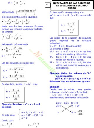 x2
+ 0
a
c
x
a
b

adicionando :
2
2





 xdeeCoeficient
a los dos miembros de la igualdad:
2
2
2
2
2
2
2
4a
b
a
c
4a
b
x
4a
b
x 
dado que los tres primeros términos
forman un trinomio cuadrado perfecto,
se tendría:
a
c
4a
b
2
2







2
a2
b
x
extrayendo raíz cuadrada
a2
c4a-b
2a
b
x
2

x =
a2
ac4-bb- 2

Las dos soluciones o raíces son:
x1 =
a2
ac4-b-b- 2
x2 =
a2
ac4-bb- 2

De otro lado, siendo:  = b2
– 4 ac
x1 =
a2
-b- 
x2 =
a2
b- 
Ejemplo: Resolver : x2
– x – 1 = 0
Solución
a = 1; b = -1: c = -1
En este caso:  = (-1)2
– 4(1) (-1)
 = 5
Con lo cual:
2
5-1
x1  ;
2
51
x2


En la ecuación de segundo grado:
ax2
+ bx + c = 0 (a  0); se cumple
que:
x1 =
a2
-b- 
x2 =
a2
b- 
Las raíces de la ecuación de segundo
grado, depende de la cantidad
subradical.
 = b2
– 4 a c ( Discriminante)
De acuerdo a esto:
1º.- Si:  = b2
– 4 a c  0; las dos
raíces son reales y diferentes.
2º.- Si:  = b2
– 4 a c = 0; las dos
raíces son reales e iguales.
3º.- Si:  = b2
– 4 a c  0; las dos
raíces son números complejos y
conjugados.
Ejemplo: Hallar los valores de “k”
en la ecuación:
(k + 1) x2
– (5 k – 3) x + 9 = 0
Sabiendo que sus raíces son iguales
Solución
Desde que las raíces son iguales
entonces:  = b2
– 4ac = 0, es decir:
[-(5 k – 3)]2
– 4 (k + 1) (9) = 0
desarrollando, obtenemos la ecuación:
25 k2
– 66 k –27 = 0
25 k 9  9k
k -3 
k66
k75


NATURALEZA DE LAS RAÍCES DE
LA ECUACIÓN DE SEGUNDO
GRADO
3.11
 
