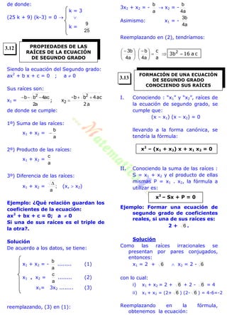 de donde:
k = 3
(25 k + 9) (k-3) = 0  
k =
25
9
Siendo la ecuación del Segundo grado:
ax2
+ b x + c = 0 ; a  0
Sus raíces son:
x1 =
a2
ac4bb-
x;
2
2



a2
ac4bb 2
de donde se cumple:
1º) Suma de las raíces:
x1 + x2 =
a
b

2º) Producto de las raíces:
x1 + x2 =
a
c
3º) Diferencia de las raíces:
x1 + x2 = ;
a

(x,  x2)
Ejemplo: ¿Qué relación guardan los
coeficientes de la ecuación:
ax2
+ bx + c = 0; a  0
Si una de sus raíces es el triple de
la otra?.
Solución
De acuerdo a los datos, se tiene:
x1 + x2 = -
a
b
........ (1)
x1  x2 =
a
c
........ (2)
x1= 3x2 ........ (3)
reemplazando, (3) en (1):
3x2 + x2 = -
a
b
 x2 = -
a4
b
Asimismo: x1 = -
a4
b3
Reemplazando en (2), tendríamos:
ca163b
a
c 2





 





 
a4
b
a4
b3
I. Conociendo : “x1” y “x2”, raíces de
la ecuación de segundo grado, se
cumple que:
(x – x1) (x – x2) = 0
llevando a la forma canónica, se
tendría la fórmula:
II. Conociendo la suma de las raíces :
S = x1 + x2 y el producto de ellas
mismas P = x1 . x2, la fórmula a
utilizar es:
Ejemplo: Formar una ecuación de
segundo grado de coeficientes
reales, si una de sus raíces es:
2 + 6 .
Solución
Como las raíces irracionales se
presentan por pares conjugados,
entonces:
x1 = 2 + 6  x2 = 2 - 6
con lo cual:
i) x1 + x2 = 2 + 6 + 2 - 6 = 4
ii) x1 + x2 = (2+ 6 ) (2- 6 ) = 4-6=-2
Reemplazando en la fórmula,
obtenemos la ecuación:
PROPIEDADES DE LAS
RAÍCES DE LA ECUACIÓN
DE SEGUNDO GRADO
FORMACIÓN DE UNA ECUACIÓN
DE SEGUNDO GRADO
CONOCIENDO SUS RAÍCES
x2
– (x1 + x2) x + x1 x2 = 0
x2
– Sx + P = 0
3.12
3.13
 