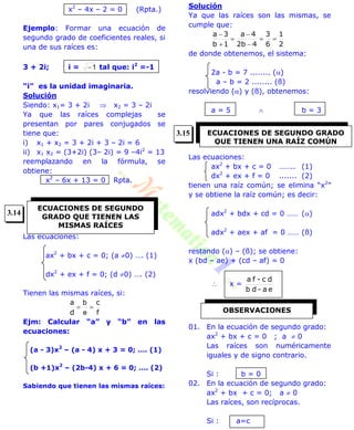 x2
– 4x – 2 = 0 (Rpta.)
Ejemplo: Formar una ecuación de
segundo grado de coeficientes reales, si
una de sus raíces es:
3 + 2i; i = 1 tal que: i2
=-1
“i” es la unidad imaginaria.
Solución
Siendo: x1= 3 + 2i  x2 = 3 – 2i
Ya que las raíces complejas se
presentan por pares conjugados se
tiene que:
i) x1 + x2 = 3 + 2i + 3 – 2i = 6
ii) x1 x2 = (3+2i) (3– 2i) = 9 –4i2
= 13
reemplazando en la fórmula, se
obtiene:
x2
– 6x + 13 = 0 Rpta.
Las ecuaciones:
ax2
+ bx + c = 0; (a 0) …. (1)
dx2
+ ex + f = 0; (d 0) …. (2)
Tienen las mismas raíces, si:
f
c
d
a

e
b
Ejm: Calcular “a” y “b” en las
ecuaciones:
(a - 3)x2
– (a - 4) x + 3 = 0; …. (1)
(b +1)x2
– (2b-4) x + 6 = 0; …. (2)
Sabiendo que tienen las mismas raíces:
Solución
Ya que las raíces son las mismas, se
cumple que:
2
1
6
3
42b
4a
1b
3a






de donde obtenemos, el sistema:
2a - b = 7 ........ ()
a – b = 2 ........ (ß)
resolviendo () y (ß), obtenemos:
a = 5  b = 3
Las ecuaciones:
ax2
+ bx + c = 0 …….. (1)
dx2
+ ex + f = 0 ....... (2)
tienen una raíz común; se elimina “x2
”
y se obtiene la raíz común; es decir:
adx2
+ bdx + cd = 0 …… ()
adx2
+ aex + af = 0 …… (ß)
restando () – (ß); se obtiene:
x (bd – ae) + (cd – af) = 0
 x =
ea-db
dc-fa
01. En la ecuación de segundo grado:
ax2
+ bx + c = 0 ; a  0
Las raíces son numéricamente
iguales y de signo contrario.
Si : b = 0
02. En la ecuación de segundo grado:
ax2
+ bx + c = 0; a  0
Las raíces, son recíprocas.
Si : a=c
ECUACIONES DE SEGUNDO
GRADO QUE TIENEN LAS
MISMAS RAÍCES
ECUACIONES DE SEGUNDO GRADO
QUE TIENEN UNA RAÍZ COMÚN
OBSERVACIONES
3.14
3.15
 