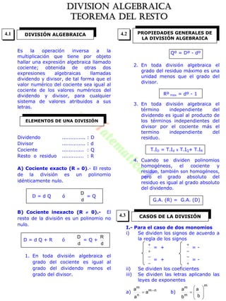 Es la operación inversa a la
multiplicación que tiene por objeto
hallar una expresión algebraica llamado
cociente; obtenida de otras dos
expresiones algebraicas llamadas
dividendo y divisor, de tal forma que el
valor numérico del cociente sea igual al
cociente de los valores numéricos del
dividendo y divisor, para cualquier
sistema de valores atribuidos a sus
letras.
Dividendo .............. : D
Divisor .............. : d
Cociente ............. : Q
Resto o residuo ............. : R
A) Cociente exacto (R  0).- El resto
de la división es un polinomio
idénticamente nulo.
D = d Q ó
d
D
= Q
B) Cociente inexacto (R  0).- El
resto de la división es un polinomio no
nulo.
D = d Q + R ó
d
D
= Q +
d
R
1. En toda división algebraica el
grado del cociente es igual al
grado del dividendo menos el
grado del divisor.
Qº = Dº - dº
2. En toda división algebraica el
grado del residuo máximo es una
unidad menos que el grado del
divisor.
Rº max = dº - 1
3. En toda división algebraica el
término independiente del
dividendo es igual al producto de
los términos independientes del
divisor por el cociente más el
termino independiente del
residuo.
T.ID = T.Id x T.IQ+ T.IR
4. Cuando se dividen polinomios
homogéneos, el cociente y
residuo, también son homogéneos,
pero el grado absoluto del
residuo es igual al grado absoluto
del dividendo.
G.A. (R) = G.A. (D)
I.- Para el caso de dos monomios
i) Se dividen los signos de acuerdo a
la regla de los signos


= +


= -


= +


= -
ii) Se dividen los coeficientes
iii) Se dividen las letras aplicando las
leyes de exponentes
a) nm
n
m
a
a
a 
 b)
m
m
m
b
a
b
a









DIVISIÓN ALGEBRAICA
ELEMENTOS DE UNA DIVISIÓN
PROPIEDADES GENERALES DE
LA DIVISIÓN ALGEBRAICA
CASOS DE LA DIVISIÓN
4.1 4.2
4.3
DIVISION ALGEBRAICA
TEOREMA DEL RESTO
 