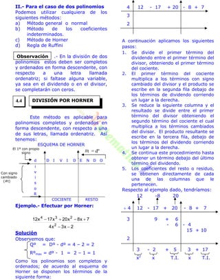 II.- Para el caso de dos polinomios
Podemos utilizar cualquiera de los
siguientes métodos:
a) Método general o normal
b) Método de los coeficientes
indeterminados.
c) Método de Horner
d) Regla de Ruffini
.- En la división de dos
polinomios estos deben ser completos
y ordenados en forma descendente, con
respecto a una letra llamada
ordenatriz; si faltase alguna variable,
ya sea en el dividendo o en el divisor,
se completarán con ceros.
Este método es aplicable para
polinomios completos y ordenados en
forma descendente, con respecto a una
de sus letras, llamada ordenatriz. Así
tenemos:
ESQUEMA DE HORNER
d D I V I D E N D O
i
v
i
s
o
R
COCIENTE RESTO
Ejemplo.- Efectuar por Horner:
2x3x4
7x8x20x17x12
2
234


Solución
Observemos que:
Qº = Dº - dº = 4 – 2 = 2
Rºmax = dº - 1 = 2 – 1 = 1
Como los polinomios son completos y
ordenados; de acuerdo al esquema de
Horner se disponen los términos de la
siguiente forma:
4 12 - 17 + 20 - 8 + 7
3
2
A continuación aplicamos los siguientes
pasos:
1. Se divide el primer término del
dividendo entre el primer término del
divisor, obteniendo el primer término
del cociente.
2. El primer término del cociente
multiplica a los términos con signo
cambiado del divisor y el producto se
escribe en la segunda fila debajo de
los términos de dividendo corriendo
un lugar a la derecha.
3. Se reduce la siguiente columna y el
resultado se divide entre el primer
término del divisor obteniendo el
segundo término del cociente el cual
multiplica a los términos cambiados
del divisor. El producto resultante se
escribe en la tercera fila, debajo de
los términos del dividendo corriendo
un lugar a la derecha.
4. Se continua este procedimiento hasta
obtener un término debajo del último
término del dividendo.
5. Los coeficientes del resto o residuo,
se obtienen directamente de cada
una de las columnas que le
pertenecen.
Respecto al ejemplo dado, tendríamos:
12 -8 20
 4 12 - 17 + 20 - 8 + 7
3 9 + 6
- 6 - 4
15 + 10
2
3 - 2 + 5 3 + 17
x2
x T.I. x T.I.
Observación
DIVISIÓN POR HORNER
t = dº
Con signo
cambiado
(#t)
El 1º con propio
signo
4.4
 