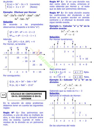de donde:
Q (x) = 3x2
– 2x + 5 (cociente)
R (x) = 3 x + 17 (Resto)
Ejemplo: Efectuar por Horner
22
432234
b7ab5a4
b20ab30ba51ba23a12


Solución
De acuerdo a las propiedades
observamos (respecto a la letra “a”)
Qº = Dº - dº = 4 – 2 = 2
Rºmax = dº - 1 = 2 – 1 = 1
Además:
G.A. (Dº) = G.A. (Rº) = 4
Por Horner, se tendría:
12 -8 20
 4 12 - 23 + 51 - 30 + 20
5 15 - 21
- 10 + 14
25 - 35
-7
3 - 2 + 5 9 - 15
Por consiguiente:
Q (a , b) = 3a2
– 2ab + 5b2
R (a , b) = 9ab3
– 15 b4
En la solución de estos problemas
debemos tener en cuenta las siguientes
reglas:
Regla Nº 1.- Dos polinomios son
divisibles, o uno de ellos es múltiplo de
otro, o nos dicen que la división entre
ellos es exacta; cuando el resto o
residuo de la división es un polinomio
nulo.
Regla Nº 2.- Si en una división nos
dan como dato el resto, entonces el
resto obtenido por Horner y el resto
que es dato son polinomios idénticos.
Regla Nº 3.- En toda división exacta
los coeficientes del dividendo y del
divisor se pueden escribir en sentido
contrario y al efectuar la división esta
sigue siendo exacta.
Ejemplo 1.- Calcular “a” y “b” en la
división exacta:
2xx
baxxx2
2
34


Solución:
Por Horner tendríamos:
2 1 5
 1 2 - 1 + 0 + a - b
1 2 + 4
1 + 2
2 5 + 10
2 + 1 + 5 0 + 0
Aquí vemos que:
i) a + 2 + 5 = 0  a = -7 Rpta.
ii) –b + 10 = 0  b = 10 Rpta.
Ejemplo 2.- Calcular “a” y “b” en la
división:
1xx
baxx2xx3
2
234


Sabiendo que su resto es 4 x – 3
Solución:
Aplicando el método de Horner:
3 2 1
 1 3 - 1 + 2 - a - b
1 3 - 3
2 - 2
-1 1 - 1
3 + 2 + 1 4 - 3
De las columnas del resto
CÁLCULO DE COEFICIENTES
EN EL DIVIDENDO O EN EL
DIVISOR
4.5
 
