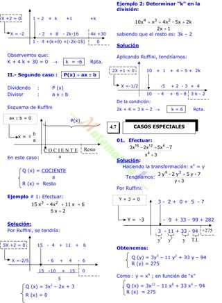 X +2 = 0 1 – 2 + k +1 +k
X = -2 - 2 + 8 - 2k-16 4k +30
1 - 4 +(k+8) +(-2k-15) 0
Observemos que:
K + 4 k + 30 = 0  k = -6 Rpta.
II.- Segundo caso : P(x)  ax  b
Dividendo : P (x)
Divisor : a x  b
Esquema de Ruffini
P(x)
En este caso:
Q (x) = COCIENTE
a
R (x) = Resto
Ejemplo # 1: Efectuar:
2x
6x114x-x15 23


5
Solución:
Por Ruffini, se tendría:
5X +2 = 0 15 - 4 + 11 + 6
X =-2/5 - 6 + 4 - 6
15 -10 + 15 0
5
Q (x) = 3x2
– 2x + 3
R (x) = 0
Ejemplo 2: Determinar “k” en la
división:
12x
2k5x-4xx10x 234


sabiendo que el resto es: 3k – 2
Solución
Aplicando Ruffini, tendríamos:
2X +1 = 0 10 + 1 + 4 – 5 + 2k
X =-1/2 -5 + 2 - 3 + 4
10 - 4 + 6 - 8 3 k - 2
De la condición:
2k + 4 = 3 k – 2  k = 6 Rpta.
01. Efectuar:
3x
7x5x2x3
4
41216


Solución:
Haciendo la transformación: x4
= y
Tendríamos:
3y 
 7-y5y2-y3 34
Por Ruffini:
3 - 2 + 0 + 5 - 7
- 9 + 33 – 99 + 282
3 - 11 + 33 - 94
Obtenemos:
Q (y) = 3y3
– 11 y2
+ 33 y – 94
R (y) = 275
Como : y = x4
; en función de “x”
Q (x) = 3x12
– 11 x8
+ 33 x4
– 94
R (x) = 275
Resto
x = 
a
b
ax  b = 0
C O C I E N T E
a
+275
Y = -3
Y + 3 = 0
y3
y2
y T.I.
CASOS ESPECIALES4.7
 