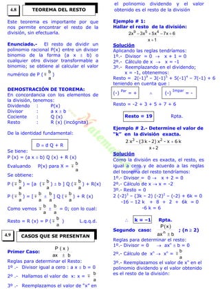 Este teorema es importante por que
nos permite encontrar el resto de la
división, sin efectuarla.
Enunciado.- El resto de dividir un
polinomio racional P(x) entre un divisor
binomio de la forma (a x  b) o
cualquier otro divisor transformable a
binomio; se obtiene al calcular el valor
numérico de P ( 
a
b
)
DEMOSTRACIÓN DE TEOREMA:
En concordancia con los elementos de
la división, tenemos:
Dividendo : P(x)
Divisor : a x  b
Cociente : Q (x)
Resto : R (x) (incógnita)
De la identidad fundamental:
D  d Q + R
Se tiene:
P (x) = (a x  b) Q (x) + R (x)
Evaluando P(x) para X = 
a
b
Se obtiene:
P ( 
a
b
) = [a ( 
a
b
)  b ] Q ( 
a
b
) + R(x)
P ( 
a
b
) = [ 
a
b

a
b
] Q ( 
a
b
) + R (x)
Como vemos 
a
b

a
b
= 0; con lo cual:
Resto = R (x) = P ( 
a
b
) L.q.q.d.
Primer Caso:
bax
)x(P

Reglas para determinar el Resto:
1º .- Divisor igual a cero : a x  b = 0
2º .- Hallamos el valor de x: x = 
a
b
3º .- Reemplazamos el valor de “x” en
el polinomio dividendo y el valor
obtenido es el resto de la división
Ejemplo # 1:
Hallar el resto de la división:
1x
6x7x5x3x2 459


Solución
Aplicando las reglas tendríamos:
1º.- Divisor = 0  x + 1 = 0
2º.- Cálculo de x  x = -1
3º.- Reemplazando en el dividendo;
x = -1, obtenemos:
Resto = 2(-1)9
– 3(-1)5
+ 5(-1)4
– 7(-1) + 6
teniendo en cuenta que :
(-)
Par
= +  (-)
Impar
= -
Resto = -2 + 3 + 5 + 7 + 6
Resto = 19 Rpta.
Ejemplo # 2.- Determine el valor de
“k” en la división exacta.
2x 
 k6x-x2)-k(3-x2 23
Solución
Como la división es exacta, el resto, es
igual a cero y de acuerdo a las reglas
del teorema del resto tendríamos:
1º.- Divisor = 0  x + 2 = 0
2º.- Cálculo de x  x = -2
3º.- Resto = 0
2 (-2)3
– (3k – 2) (-2)2
– (-2) + 6k = 0
-16 – 12 k + 8 + 2 + 6k = 0
-6 k = 6
 k = –1 Rpta.
Segundo caso:
bax
)x(P
n

; (n  2)
Reglas para determinar el resto:
1º.- Divisor = 0  axn
 b = 0
2º.- Cálculo de xn
 xn
=
a
b

3º.- Reemplazamos el valor de xn
en el
polinomio dividendo y el valor obtenido
es el resto de la división:
TEOREMA DEL RESTO
CASOS QUE SE PRESENTAN
4.8
4.9
 