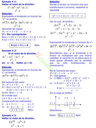 Ejemplo # 1:
Hallar el resto de la división:
2x
2x3x5x2x
2
235


Solución:
Expresando el dividendo en función de
“x2
” se tendría:
2x
2x3)x(5x)x(2x)x(
2
2222


Aplicando las reglas:
1º.- x2
+ 2 = 0  x2
= -2
2º.- Por consiguiente:
R(x) = (-2)2
x + 2 (-2) x – 5 (-2) + 3 x -2
R (x) = 4 x – 4 x + 10 + 3 x – 2
 R (x) = 3 x + 8 Rpta.
Ejemplo # 2:
Si el resto de la división:
1x
5bxx3ax
2
257


es: x – 6. Hallar (a + b)
Solución
Expresando el dividendo en función de
x2
, se tendría:
1x
5)x(bx)x(3x)x(a
2
2222


Del teorema del resto:
1º.- x2
+ 1 = 0  x2
= -1
2º.- R(x) = a (-1)3
x + 3 (-1)2
x + b (-1) – 5
R (x) = (-a + 3) x – b – 5
Como: R(x)  x - 6
Se cumple que:
(-a + 3) x – b – 5  x – 6
Comparando los coeficientes:
i) -a + 3 = 1  a = 2
ii) –b – 5 = - 6  b = 1
 a + b = 3 Rpta.
Ejemplo # 3:
Hallar el resto de la división:
1xx
3xx2
2
523


Solución
Siendo el divisor un trinomio hay que
transformarlo a binomio, mediante la
identidad
(x2
+ x + 1) ( x – 1) = x3
– 1
Con la cual, se tendría :
)1x()1xx(
)1x()3xx2(
2
523


1x
3x3xxx2x2
3
562324


Expresando el dividendo en función de x3
:
1x
3x3x)x()x(x)x(2)x(2
3
232327383


Recordemos que: si al dividendo y al
divisor se multiplican por una misma
cantidad, el cociente no se altera pero el
resto queda afectado por la cantidad
que se está multiplicando; en
consecuencia:
Por el Teorema del resto:
1º.- x3
– 1 = 0  x3
= 1
2º.- Con lo cual:
(x - 1) R(x) = 2(1)8
– 2(1)7
x2
– (1)2
+
+ (1) x2
+ 3x – 3
(x - 1) R (x) = - x2
+ 3 x – 2
-x2
+ 3 x – 2
R (x) = -----------------
x - 1
Por la regla de Ruffini:
-1 + 3 - 2
x = 1 - 1 + 2
-1 + 2 0
Obtenemos:
Resto: R(x) = -x + 2 Rpta
 
