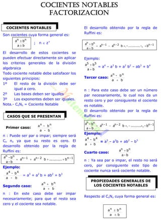 Son cocientes cuya forma general es:
ba
ba nn


; n  z+
El desarrollo de estos cocientes se
pueden efectuar directamente sin aplicar
los criterios generales de la división
algebraica
Todo cociente notable debe satisfacer los
siguientes principios:
1º El resto de la división debe ser
igual a cero.
2º Las bases deben ser iguales
3º Los exponentes deben ser iguales.
Nota.- CoNo = Cociente Notable
b-a
b-a nn
n : Puede ser par o impar; siempre será
Co no ya que su resto es cero. El
desarrollo obtenido por la regla de
Ruffini es:
1-n2-n1-n
nn
b...........baa
b-a
b-a

Ejemplo:
b-a
b-a 44
= a3
+ a2
b + ab2
+ b3
Segundo caso:
ba
ba nn


n : En este caso debe ser impar
necesariamente; para que el resto sea
cero y el cociente sea notable.
El desarrollo obtenido por la regla de
Ruffini es:
1-n2-n1-n
nn
b-,...........-baa
ba
ba



,
Ejemplo:
ba
ba 55


= a4
– a3
b + a2
b2
– ab3
+ b4
Tercer caso:
ba
b-a nn

n : Para este caso debe ser un número
par necesariamente, lo cual nos da un
resto cero y por consiguiente el cociente
es notable.
El desarrollo obtenido por la regla de
Ruffini es:
1-n2-n1-n
nn
b-,.........baa
ba
b-a


,
Ejemplo:
ba
b-a 44

= a3
– a2
b + ab2
– b3
Cuarto caso:
b-a
ba nn 
n : Ya sea par o impar, el resto no será
cero, por consiguiente este tipo de
cociente nunca será cociente notable.
Respecto al CoNo cuya forma general es:
ba
ba nn


COCIENTES NOTABLES
CASOS QUE SE PRESENTAN
PROPIEDADES GENERALES DE
LOS COCIENTES NOTABLES
Primer caso:
COCIENTES NOTABLES
FACTORIZACION
 
