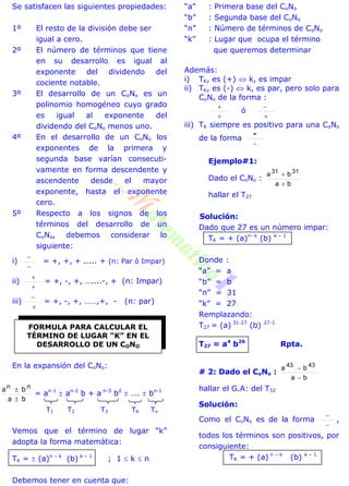 Se satisfacen las siguientes propiedades:
1º El resto de la división debe ser
igual a cero.
2º El número de términos que tiene
en su desarrollo es igual al
exponente del dividendo del
cociente notable.
3º El desarrollo de un CoNo es un
polinomio homogéneo cuyo grado
es igual al exponente del
dividendo del CoNo menos uno.
4º En el desarrollo de un CoNo los
exponentes de la primera y
segunda base varían consecuti-
vamente en forma descendente y
ascendente desde el mayor
exponente, hasta el exponente
cero.
5º Respecto a los signos de los
términos del desarrollo de un
CoNo, debemos considerar lo
siguiente:
i)


= +, +, + ..... + (n: Par ó Impar)
ii)


= +, -, +, …....-, + (n: Impar)
iii)


= +, -, +, ……,+, - (n: par)
En la expansión del CoNo:
ba
ba nn


= an-1
 an-2
b + a n-3
b2
 ….  bn-1
T1 T2 T3 TK Tn
Vemos que el término de lugar “k”
adopta la forma matemática:
TK =  (a)n – k
(b) k – 1
; 1  k  n
Debemos tener en cuenta que:
“a” : Primera base del CoNo
“b” : Segunda base del CoNo
“n” : Número de términos de CoNo
“k” : Lugar que ocupa el término
que queremos determinar
Además:
i) TK, es (+)  k, es impar
ii) TK, es (-)  k, es par, pero solo para
CoNo de la forma :


ó


iii) TK siempre es positivo para una CoNo
de la forma

-
Ejemplo#1:
Dado el CoNo :
ba
ba 3131


hallar el T27
Solución:
Dado que 27 es un número impar:
TK = + (a)n- k
(b) k – 1
Donde :
“a” = a
“b” = b
“n” = 31
“k” = 27
Remplazando:
T27 = (a) 31-27
(b) 27-1
T27 = a4
b26
Rpta.
# 2: Dado el CoNo :
ba
ba 4343


hallar el G.A: del T32
Solución:
Como el CoNo es de la forma


,
todos los términos son positivos, por
consiguiente:
TK = + (a) n – k
(b) k – 1
FORMULA PARA CALCULAR EL
TÉRMINO DE LUGAR “K” EN EL
DESARROLLO DE UN CONO
 