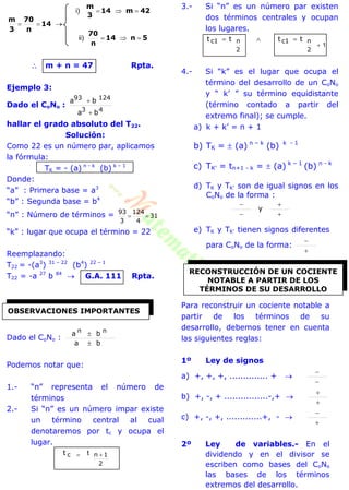 5n14
n
70
42m14
3
m
14
n
70
3
m



)ii
)i
 m + n = 47 Rpta.
Ejemplo 3:
Dado el CoNo :
43
12493
ba
ba


hallar el grado absoluto del T22.
Solución:
Como 22 es un número par, aplicamos
la fórmula:
TK = - (a) n - k
(b) k – 1
Donde:
“a” : Primera base = a3
“b” : Segunda base = b4
“n” : Número de términos = 31
4
124
3
93

“k” : lugar que ocupa el término = 22
Reemplazando:
T22 = -(a3
) 31 – 22
(b4
) 22 – 1
T22 = -a 27
b 84
 G.A. 111 Rpta.
Dado el CoNo :
ba
ba nn


Podemos notar que:
1.- “n” representa el número de
términos
2.- Si “n” es un número impar existe
un término central al cual
denotaremos por tc y ocupa el
lugar.
2
1nct  t
3.- Si “n” es un número par existen
dos términos centrales y ocupan
los lugares.
1
2
nc1
2
nc1 tttt


4.- Si “k” es el lugar que ocupa el
término del desarrollo de un CoNo
y “ k’ ” su término equidistante
(término contado a partir del
extremo final); se cumple.
a) k + k’ = n + 1
b) TK =  (a) n – k
(b) k - 1
c) TK’ = tn+1 - k =  (a) k – 1
(b) n - k
d) TK y TK’ son de igual signos en los
CoNo de la forma :




y
e) TK y TK’ tienen signos diferentes
para CoNo de la forma:


Para reconstruir un cociente notable a
partir de los términos de su
desarrollo, debemos tener en cuenta
las siguientes reglas:
1º Ley de signos
a) +, +, +, .............. + 


b) +, -, + ................-,+ 


c) +, -, +, .............+, - 


2º Ley de variables.- En el
dividendo y en el divisor se
escriben como bases del CoNo
las bases de los términos
extremos del desarrollo.
OBSERVACIONES IMPORTANTES
RECONSTRUCCIÓN DE UN COCIENTE
NOTABLE A PARTIR DE LOS
TÉRMINOS DE SU DESARROLLO
 