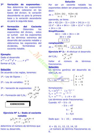 3º Variación de exponentes.-
Nos determina los exponentes
que deben colocarse en las
bases del divisor; la variación
descendente es para la primera
base y la variación ascendente
es para la segunda base.
4º formación del Cociente
Notable.- Obtenidos los
exponentes del divisor, estos
se suman con los exponentes
de los términos extremos del
desarrollo del cociente notable y
obtenemos los exponentes del
dividendo, formándose el
cociente notable.
Ejemplo:
Dado el desarrollo
x145
+ x140
y8
+ .......+ y232
formar el CoNo
Solución
De acuerdo a las reglas, tenemos:
1º.- Ley de Signos :


2º.- Ley de variables:
y-x
y-x
3º.- Variación de exponentes:
85 y-x
y-x
4º.- Formación del CoNo:
85
yx 
240150 y-x
Ejercicio Nº 1.- Dado el cociente
notable
3-2n1n
63n4213n2
yx
)(y-)(x


determine el número de términos que
tiene su desarrollo.
Solución
Por ser un cociente notable los
exponentes deben ser proporcionales, es
decir:
#t =
3-n2
6)n(34
1n
21)n(32 



operando, se tiene:
(6n + 42) (2n – 3) = (12n + 24) (n + 1)
12 n2
– 18 n + 84 n – 126 = 12 n2
+ 12 n
+ 24 n + 24
Simplificando:
66 n – 126 = 36 n + 24
30 n = 150
n = 5
remplazando:
#t =
 
15
21(5)32


 # t = 12
Ejercicio Nº 2.- Al efectuar el desarrollo
del CoNo:
23
xx 

-3045
x-x
Hallar el número de términos
fraccionarios.
Solución:
Un término genérico del desarrollo de
este CoNo es:
TK = (a) n - k
(b) k – 1

kk
15n
xb
xa
2-
3




Remplazando:
TK = (x3
)15 – k
( x -2
) k – 1
TK = x 45 – 3 k
x – 2k + 2
TK = x 47 –5 k
; 1  K = 15
Los términos serán fraccionarios;
Cuando: 47 – 5 k  0
- 5 k  -47
k 
5
47
k  9,4
Dado que: k  15 ; entonces:
K = 10, 11, 12, 13, 14, 15
el número de término fraccionarios es
6.
EJERCICIOS
 