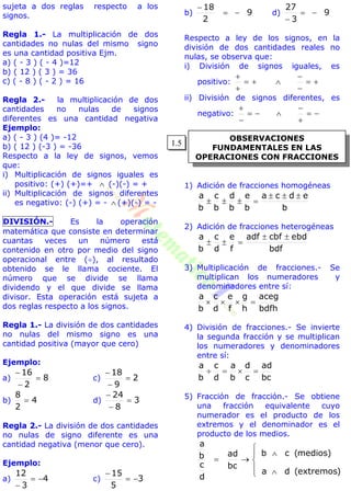 OBSERVACIONES
FUNDAMENTALES EN LAS
OPERACIONES CON FRACCIONES
sujeta a dos reglas respecto a los
signos.
Regla 1.- La multiplicación de dos
cantidades no nulas del mismo signo
es una cantidad positiva Ejm.
a) ( - 3 ) ( - 4 )=12
b) ( 12 ) ( 3 ) = 36
c) ( - 8 ) ( - 2 ) = 16
Regla 2.- la multiplicación de dos
cantidades no nulas de signos
diferentes es una cantidad negativa
Ejemplo:
a) ( - 3 ) (4 )= -12
b) ( 12 ) (-3 ) = -36
Respecto a la ley de signos, vemos
que:
i) Multiplicación de signos iguales es
positivo: (+) (+)=+  (-)(-) = +
ii) Multiplicación de signos diferentes
es negativo: (-) (+) = -  (+)(-) = -
DIVISIÓN.- Es la operación
matemática que consiste en determinar
cuantas veces un número está
contenido en otro por medio del signo
operacional entre (), al resultado
obtenido se le llama cociente. El
número que se divide se llama
dividendo y el que divide se llama
divisor. Esta operación está sujeta a
dos reglas respecto a los signos.
Regla 1.- La división de dos cantidades
no nulas del mismo signo es una
cantidad positiva (mayor que cero)
Ejemplo:
a) 8
2
16



c) 2
9
18



b) 4
2
8
 d) 3
8
24



Regla 2.- La división de dos cantidades
no nulas de signo diferente es una
cantidad negativa (menor que cero).
Ejemplo:
a) 4
3
12


c) 3
5
15


b) 9
2
18


d) 9
3
27


Respecto a ley de los signos, en la
división de dos cantidades reales no
nulas, se observa que:
i) División de signos iguales, es
positivo: 


 


ii) División de signos diferentes, es
negativo: 


 


1) Adición de fracciones homogéneas
b
edca
b
e
b
d
b
c
b
a 

2) Adición de fracciones heterogéneas
bdf
ebdcbfadf
f
e
d
c
b
a 

3) Multiplicación de fracciones.- Se
multiplican los numeradores y
denominadores entre sí:
bdfh
aceg
h
g
f
e
d
c
b
a

4) División de fracciones.- Se invierte
la segunda fracción y se multiplican
los numeradores y denominadores
entre sí:
bc
ad
c
d
b
a
d
c
b
a

5) Fracción de fracción.- Se obtiene
una fracción equivalente cuyo
numerador es el producto de los
extremos y el denominador es el
producto de los medios.








)extremos(da
)medios(cb
bc
ad
d
c
b
a
1.5
 