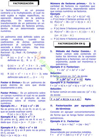 La factorización es un proceso
contrario a la multiplicación, el cual no
está sujeta a reglas específicas; su
operación depende de la práctica
adquirida. En esencia es la
transformación de un polinomio en un
producto indicado de factores primos,
dentro de un determinado campo
numérico.
Un polinomio está definido sobre un
campo numérico, cuando los
coeficientes de dichos polinomios
pertenecen al conjunto numérico
asociado a dicho campo. Hay tres
campos de importancia:
Racional : Q ; Real : R; Complejo : C
Ejemplo:
i) P (x) = 2 x2
– 7x + 3 , está
definido en Q , R y C
ii) Q (x) = 2 x5
+ 3 x - 3 , está
definido en R y C, pero no en Q.
iii) R (x) = x3
– i x + 2 i – 3; esta
definición solo en C .... (i = 1 )
Factor ó Divisor.- Es un polinomio de
grado distinto de cero que divide
exactamente a otro.
Factor Primo.- Es un polinomio sobre
un campo numérico el cual no se puede
transformar en el producto de dos
polinomios sobre el mismo campo
numérico.
Ejemplo #1 .- P (x) = x2
– 25
No es primo en Q, ni en R; ni en C, ya
que se puede expresar como
P (x) = (x + 5) (x – 5).
Ejemplo # 2.- Z(x) = x2
– 7
Es primo en Q, pero no en R ni en C,
dado que Z (x) = (x + 7 ) (x - 7 )
Ejemplo # 3 .- R(x) = x2
+ 16
Es primo en Q y en R pero no es primo
en C, ya que
R(x) = (x + 4i) (x – 4 i)
Número de factores primos.- Es la
cantidad de factores no repetidos que
tiene el polinomio, dependiendo sobre
que campo numérico se factorice.
Ejemplo
a) P(x) = x4
– 36  (x2
+ 6) (x2
–6)
 P (x) tiene 2 factores primos en Q
b) P(x)=x4
– 36  (x2
+ 6) (x + 6 )
(x - 6 )
 P (x) tiene 3 factores primos en R
c) P(x)=x4
– 36  (x + i 6 ) ((x - i 6 )
(x+ 6 ) (x - 6 )
 P (x) tiene 4 factores primos en C
I. Método del Factor Común.- El
factor común está contenido en
todos los términos de la expresión
algebraica a factorizar, con el menor
exponente; puede ser monómico o
polinómico.
Ejemplo # 1: Factorizar:
f = 2x4
y3
+ 2x4
z2
+ 2x4
Solución:
El factor común es: 2x4
; de donde
f = 2x4
(y3
+ z2
+ 1) Rpta.
Ejemplo # 2: Factorizar:
f = (a2
+ b) x + (a2
+ b) y + (a2
+ b) z
Solución:
El factor común en este caso es: (a2
+ b);
de donde
f = (a2
+ b) (x + y + z) Rpta.
II. Factorización por agrupación
de términos
Consiste en agrupar convenientemente
de forma que se tenga factor comunes
polinómicos.
Ejemplo # 1: Factorizar
f = (a x + by) 2
+ (ay – bx) 2
Solución:
Desarrollando por productos notables.
f = a2
x2
+ 2ab x y + b2
y2
+ a2
y2
–
FACTORIZACIÓN
FACTORIZACIÓN EN Q
 