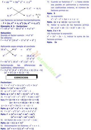 f = ax 2m
+ bxm
yn
+ c y2n
a1 xm
c1 yn
 a2 c1
a2 xm
c2 yn

b
ca 21
Los factores se toman horizontalmente
 f = (a1 xm
+ c1 yn
) (a2 xm
+ c2 yn
)
Ejemplo # 1: factorizar
f = 64 a12
b3
– 68 a8
b7
+ 4 a4
b11
Solución:
Siendo el factor común : 4 a4
b3
Se obtiene:
f = 4 a4
b3
[16 a8
– 17 a4
b4
+ b8
]
Aplicando aspa simple al corchete
16 a4
-b4
 a4
b4
a4
-b4
 16 a4
b4
17 a4
b4
f = 4a4
b3
( 16 a4
– b4
) (a4
- b4
)
factorizando las diferencias de
cuadrados; obtenemos:
f = 4 a4
b3
(4 a2
+ b2
) (2 a + b) (2 a – b)
(a2
+ b2
) (a + b) (a – b)
Factorizar:
1) f = x4
+ y4
+ 2x y (x2
+ y2
) + 3x y2
Rpta. f = (x2
+ xy + y2
)2
2) g = x6
+ 2x5
– 3x4
+ 4x2
– 1
Rpta. g = (x3
+ 3x2
– 1) (x3
– x2
+ 1)
3) f = (a2
+ b2
– c2
– d2
)2
– 4 (ab + cd)2
Rpta. f = (a +b + c – d) (a + b– c + d)
(a – b + c + d) (a – b– c – d)
g = (x + y)3
+ 3xy (1 – x – y) – 1
Rpta. g = (x2
+ y2
+ 1 – xy + x + y)
4) f = (z2
– y2
)2
(x2
– a2
) + 4 x2
y2
z2
Rpta. f = (z2
x + xy2
+ az2
– ay2
)
(z2
x + xy2
– az2
+ ay2
)
5) Un factor de: a (a – 1) + a3
– 1 es:
Rpta. (a – 1) ( a + 1)2
6) Descomponer en factores: x5
+ x + 1
Rpta. (x2
+ x + 1) ( x3
– x2
+ 1)
7) Cuando se factoriza x9
– x hasta donde
sea posible en polinomios y monomios
con coeficientes enteros, el número de
factores primos es:
Rpta. 5
8) La expresión
x2
– y2
– z2
+ 2yz + x + y – z
Rpta. (x + y –z) (x – y + z + 1)
9) Hallar la suma de los factores primos
de: a (a2
+ ab - 1) – b (b2
+ ab – 1)
Rpta. 3 a + b
10) Factorizar la expresión:
x4
+ 2x3
– 2x – 1, indicar la suma de los
factores primos:
Rpta. 2x
EJERCICIOS
 
