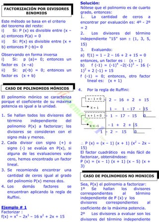 Este método se basa en el criterio
del teorema del resto:
i) Si: P (x) es divisible entre (x –
a) entonces P(a) = 0
ii) Si: P(x) es divisible entre (x +
b) entonces P (-b)= 0
Observando en forma inversa
i) Si: p (a)= 0; entonces un
factor es (x –a)
ii) Si: p(-b) = 0; entonces un
factor es (x + b)
El polinomio mónico se caracteriza
porque el coeficiente de su máxima
potencia es igual a la unidad.
1. Se hallan todos los divisores del
término independiente del
polinomio P(x) a factorizar; los
divisores se consideran con el
signo más y menos.
2. Cada divisor con signo (+) o
signo (-) se evalúa en P(x), si
alguna de las evaluaciones vale
cero, hemos encontrado un factor
lineal.
3. Se recomienda encontrar una
cantidad de ceros igual al grado
del polinomio P(x) menos dos.
4. Los demás factores se
encuentran aplicando la regla de
Ruffini.
Ejemplo # 1
Factorizar :
f(x) = x4
– 2x3
– 16 x2
+ 2x + 15
Solución:
Nótese que el polinomio es de cuarto
grado, entonces:
1. La cantidad de ceros a
encontrar por evaluación es: 4º - 2º
= 2
2. Los divisores del término
independiente “15” son  (1, 3, 5,
15)
3. Evaluando:
a) f(1) = 1 – 2 – 16 + 2 + 15 = 0
entonces, un factor es : (x – 1)
b) f (-1) = (-1)4
–2(-1)3
– 16 (-
1)2
+ 2 (-1) + 15
f (-1) = 0; entonces, otro factor
lineal es: (x + 1)
4. Por la regla de Ruffini:
1 – 2 – 16 + 2 + 15
1 – 1 - 17 - 15
1 – 1 – 17 - 15 0
- 1 + 2 + 15
1 – 2 – 15 0
 P (x) = (x – 1) (x + 1) (x2
– 2x –
15)
El factor cuadrático es más fácil de
factorizar, obteniéndose:
P (x) = (x – 1) (x + 1) (x – 5) (x +
3)
Sea, P(x) el polinomio a factorizar:
1º Se hallan los divisores
correspondientes al término
independiente de P (x) y los
divisores correspondientes al
coeficiente de la máxima potencia.
2º Los divisores a evaluar son los
divisores del término independiente
FACTORIZACIÓN POR DIVISORES
BINOMIOS
CASO DE POLINOMIOS MÓNICOS
x + 1 = 0
X = -1
x – 1 = 0
X = 1
CASO DE POLINOMIOS NO MONICOS
 