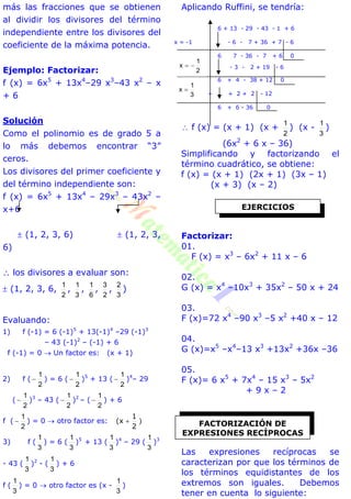 más las fracciones que se obtienen
al dividir los divisores del término
independiente entre los divisores del
coeficiente de la máxima potencia.
Ejemplo: Factorizar:
f (x) = 6x5
+ 13x4
–29 x3
–43 x2
– x
+ 6
Solución
Como el polinomio es de grado 5 a
lo más debemos encontrar “3”
ceros.
Los divisores del primer coeficiente y
del término independiente son:
f (x) = 6x5
+ 13x4
– 29x3
– 43x2
–
x+6
 (1, 2, 3, 6)  (1, 2, 3,
6)
 los divisores a evaluar son:
 (1, 2, 3, 6,
2
1
,
3
1
,
6
1
,
2
3
,
3
2
)
Evaluando:
1) f (-1) = 6 (-1)5
+ 13(-1)4
–29 (-1)3
– 43 (-1)2
– (-1) + 6
f (-1) = 0  Un factor es: (x + 1)
2) f (
2
1
 ) = 6 (
2
1
 )5
+ 13 (
2
1
 )4
– 29
(
2
1
 )3
– 43 (
2
1
 )2
– (
2
1
 ) + 6
f (
2
1
 ) = 0  otro factor es: )
2
1
(x 
3) f (
3
1
) = 6 (
3
1
)5
+ 13 (
3
1
)4
– 29 (
3
1
)3
- 43 (
3
1
)2
- (
3
1
) + 6
f (
3
1
) = 0  otro factor es (x -
3
1
)
Aplicando Ruffini, se tendría:
6 + 13 - 29 - 43 - 1 + 6
x = -1 - 6 - 7 + 36 + 7 - 6
6 7 - 36 - 7 + 6 0
x =
2
1
 - 3 - 2 + 19 - 6
6 + 4 - 38 + 12 0
+ + 2 + 2 - 12
6 + 6 - 36 0
 f (x) = (x + 1) (x +
2
1
) (x -
3
1
)
(6x2
+ 6 x – 36)
Simplificando y factorizando el
término cuadrático, se obtiene:
f (x) = (x + 1) (2x + 1) (3x – 1)
(x + 3) (x – 2)
Factorizar:
01.
F (x) = x3
– 6x2
+ 11 x – 6
02.
G (x) = x4
–10x3
+ 35x2
– 50 x + 24
03.
F (x)=72 x4
–90 x3
–5 x2
+40 x – 12
04.
G (x)=x5
–x4
–13 x3
+13x2
+36x –36
05.
F (x)= 6 x5
+ 7x4
– 15 x3
– 5x2
+ 9 x – 2
Las expresiones recíprocas se
caracterizan por que los términos de
los términos equidistantes de los
extremos son iguales. Debemos
tener en cuenta lo siguiente:
EJERCICIOS
FACTORIZACIÓN DE
EXPRESIONES RECÍPROCAS
3
1
x 
2
1
x 
 