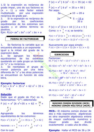 1. Si la expresión es recíproca de
grado impar, uno de sus factores es
(x + 1) y este factor estará
multiplicado por una expresión
recíproca de grado par.
2. Si la expresión es recíproca de
grado par los coeficientes
equidistantes de los extremos son
iguales y el último término es
positivo.
Ejm: P(x)= ax4
 bx3
 cx2
 bx + a
1. Se factoriza la variable que se
encuentra elevado a un exponente
igual a la mitad del grado de la
expresión dada.
2. Se agrupan los términos
equidistantes de los extremos
quedando en cada grupo un término
en “x” y su recíproco.
3. Se reemplaza el grupo de
menor potencia por una letra
diferente de “x” y las otras potencias
se encuentran en función de esta
letra.
Ejemplo: factorizar
F (x) = 6 x4
+ 35 x3
+ 62 x2
+ 35 x
+ 6
Solución
Dado que el grado de F(x) es 4,
factorizamos: ”x2
”; obteniendo:
F (x) = x2
[6 x2
+35 x + 62 +
x
35
+
2
x
6
]
Agrupando los términos
equidistantes de los extremos:
F(x)= x2
[ 6 (x2
+
2
x
1
) + 35 (x +
x
1
) + 62 ]
Haciendo : x +
x
1
= a  x2
+
2
x
1
= a2
– 2
Con lo cual:
F (x) = x2
[ 6 (a2
– 2) + 35 (a) + 62
]
F (x) = x2
[ 6 a2
+ 35 a + 50 ]
Por aspa:
3a 10  20 a
2a 5  15 a
35 a
F (x) = x2
[3 a + 10 ] [ 2 a + 5 ]
Como: x +
x
1
= a; se tendría:
F(x) = x2
[3 (x +
x
1
) + 10] [2 (x+
x
1
) + 5 ]
F (x) = (3x2
+ 10 x + 3) (2 x2
+ 5 x + 2)
Nuevamente por aspa simple:
F (x) = (3x + 1) (x + 3) (2x + 1) ( x + 2)
Factorizar:
01. F (x) = 4x4
– 12 x3
+ 17 x2
– 12 x + 4
02. G(x) =x6
– 3x5
+ 6x4
– 7x3
+ 6x2
– 3x + 1
03. F(x) = 8x6
– 36 x5
+ 78 x4
– 99 x3
+ 78 x2
– 36 x + 8
04. G (x) = 6x4
+ 5x3
+ 8 x2
+ 5 x + 6
05. F(x) = 27 x6
– 54 x5
+ 117 x4
–
- 116 x3
+ 117x2
– 54 x + 27
06. G (x) = 3 x4
+ 5 x3
– 4x2
– 5x + 3
07. F(x) = 12x5
–8 x4
– 45 x3
+ 45 x2
+ 8 x – 12
MCD.- El máximo común divisor de
dos o más expresiones algebraicas
es otra expresión algebraica entera
de mayor coeficiente numérico y
mayor grado que divide
exactamente a cada una de ellas.
Ejemplo: Hallar el MCD de 36 y 24
FORMA DE FACTORIZAR
EJERCICIOS
MÁXIMO COMÚN DIVISOR (MCD)
MÍNIMO COMÚN MÚLTIPLO (MCM)
 