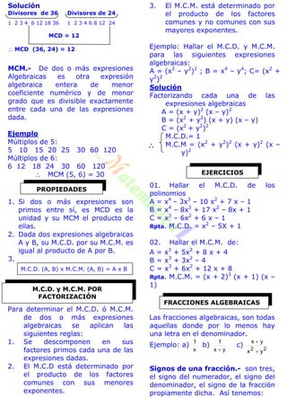 Solución
Divisores de 36 Divisores de 24
1 2 3 4 6 12 18 36 1 2 3 4 6 8 12 24
MCD = 12
 MCD (36, 24) = 12
MCM.- De dos o más expresiones
Algebraicas es otra expresión
algebraica entera de menor
coeficiente numérico y de menor
grado que es divisible exactamente
entre cada una de las expresiones
dada.
Ejemplo
Múltiplos de 5:
5 10 15 20 25 30 60 120
Múltiplos de 6:
6 12 18 24 30 60 120
 MCM (5, 6) = 30
1. Si dos o más expresiones son
primos entre sí, es MCD es la
unidad y su MCM el producto de
ellas.
2. Dada dos expresiones algebraicas
A y B, su M.C.D. por su M.C.M. es
igual al producto de A por B.
3.
M.C.D. (A, B) x M.C.M. (A, B) = A x B
Para determinar el M.C.D. ó M.C.M.
de dos o más expresiones
algebraicas se aplican las
siguientes reglas:
1. Se descomponen en sus
factores primos cada una de las
expresiones dadas.
2. El M.C.D está determinado por
el producto de los factores
comunes con sus menores
exponentes.
3. El M.C.M. está determinado por
el producto de los factores
comunes y no comunes con sus
mayores exponentes.
Ejemplo: Hallar el M.C.D. y M.C.M.
para las siguientes expresiones
algebraicas:
A = (x2
– y2
)2
; B = x4
– y4
; C= (x2
+
y2
)2
Solución
Factorizando cada una de las
expresiones algebraicas
A = (x + y)2
(x – y)2
B = (x2
+ y2
) (x + y) (x – y)
C = (x2
+ y2
)2
M.C.D.= 1
M.C.M = (x2
+ y2
)2
(x + y)2
(x –
y)2
01. Hallar el M.C.D. de los
polinomios
A = x4
– 3x3
– 10 x2
+ 7 x – 1
B = x4
– 8x3
+ 17 x2
– 8x + 1
C = x3
– 6x2
+ 6 x – 1
Rpta. M.C.D. = x2
– 5X + 1
02. Hallar el M.C.M. de:
A = x3
+ 5x2
+ 8 x + 4
B = x3
+ 3x2
– 4
C = x3
+ 6x2
+ 12 x + 8
Rpta. M.C.M. = (x + 2)3
(x + 1) (x –
1)
Las fracciones algebraicas, son todas
aquellas donde por lo menos hay
una letra en el denominador.
Ejemplo: a)
x
1
b)
yx
1

c)
22
yx
yx


Signos de una fracción.- son tres,
el signo del numerador, el signo del
denominador, el signo de la fracción
propiamente dicha. Así tenemos:
PROPIEDADES
M.C.D. y M.C.M. POR
FACTORIZACIÓN

EJERCICIOS
FRACCIONES ALGEBRAICAS
 