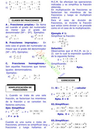 i)
b
a
b
a
b
a












b
a
b
a
ii)
b








 a
b.
a
b
a
b
a
A . Fracciones propias.- Se llama
así cuando el grado del numerador
es menor que el grado del
denominador (Nº  Dº). Ejemplos:
a)
1xx
2x
3


b)
3xx
2xx
7
2


B. Fracciones impropias.- En
este caso el grado del numerador es
mayor que el grado del denominador
(Nº  Dº). Ejemplos:
a)
1xx
2xx
3
5

 b)
3-x
2x-x2 
C. Fracciones homogéneas.-
Son aquellas fracciones que tienen
iguales denominadores.
Ejemplos:
a)
1x
2
2

;
1x
x
2


;
1x
3x2
2


1. Cuando se trata de una sola
fracción, se factorizan los miembros
de la fracción y se cancelan los
factores comunes.
Ejm: Simplificar
F =
ba
ba 22


 F =
)ba(
)ba)(ba(


 F = a- b
2.
Cuando es una suma o resta de
fracciones; primero se simplifican las
fracciones y luego hallamos el
M.C.M. Se efectúan las operaciones
indicadas y se simplifica la fracción
obtenida.
En multiplicación de fracciones se
factorizan los miembros de las
fracciones y luego se multiplican
entre sí.
Para el caso de división de
fracciones, se invierte la fracción
que actúa como divisor y se procede
como en el caso de la multiplicación.
Ejemplo # 1:
Simplificar la fracción:
2
2x


 2x
2
2x


 2x
Solución:
Observamos que el M.C.M. es (x –
2) con lo cual la expresión quedaría
de la siguiente forma:
E =
4x22x
4x22x


Simplificando:
E =
6x
2x3


Rpta.
01. Si :
c
z
b
y
a
x
 ; calcular
E =
czbyax
zyx
cba
222
222 



 czbyxa
Rpta. E = 0
02.Simplificar:
48)6x)(16x)(2x(
27)5x)(9x)(1x(
E
2
2



Rpta. E =
20x2x
6x2x
2
2


03.Simplificar:
E =
2223
2223
abx)ab2b(x)b2a(x
bax)ab2a(x)ba2(x


CLASES DE FRACCIONES
SIMPLIFICACIÓN DE
FRACCIONES
EJERCICIOS
E =
 