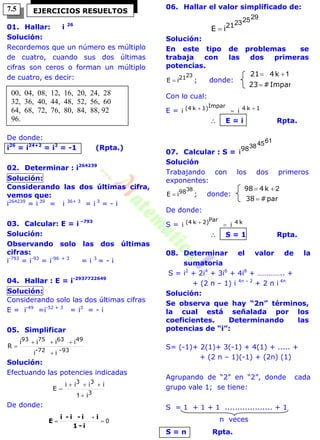 01. Hallar: i 26
Solución:
Recordemos que un número es múltiplo
de cuatro, cuando sus dos últimas
cifras son ceros o forman un múltiplo
de cuatro, es decir:
De donde:
i26
= i24+2
= i2
= -1 (Rpta.)
02. Determinar : i264239
Solución:
Considerando las dos últimas cifra,
vemos que:
i264239
= i 39
= i 36+ 3
= i 3
= - i
03. Calcular: E = i –793
Solución:
Observando solo las dos últimas
cifras:
i-793
= i-93
= i-96 + 3
= i 3
= - i
04. Hallar : E = i-2937722649
Solución:
Considerando solo las dos últimas cifras
E = i-49
=i-52 + 3
= i3
= - i
05. Simplificar
93-72-
49637593
ii
iiii
R



Solución:
Efectuando las potencies indicadas
3
33
i
iiii
E



1
De donde:
0


i-1
ii-i-i
E
06. Hallar el valor simplificado de:
29252321
iE 
Solución:
En este tipo de problemas se
trabaja con las dos primeras
potencias.
2321iE  ; donde:
Impar#23
k421

 1
Con lo cual:
E = 1k4Impar1)k(4 ii  
 E = i Rpta.
07. Calcular : S =
61453898
i
Solución
Trabajando con los dos primeros
exponentes:
3898iE  ; donde:
par#38
k498

 2
De donde:
S = k4Par2)k(4 ii 
 S = 1 Rpta.
08. Determinar el valor de la
sumatoria
S = i2
+ 2i4
+ 3i6
+ 4i8
+ ………….. +
+ (2 n – 1) i 4n – 2
+ 2 n i 4n
Solución:
Se observa que hay “2n” términos,
la cual está señalada por los
coeficientes. Determinando las
potencias de “i”:
S= (-1)+ 2(1)+ 3(-1) + 4(1) + ..... +
+ (2 n – 1)(-1) + (2n) (1)
Agrupando de “2” en “2”, donde cada
grupo vale 1; se tiene:
S = 1 + 1 + 1 ................... + 1
n veces
S = n Rpta.
EJERCICIOS RESUELTOS
00, 04, 08, 12, 16, 20, 24, 28
32, 36, 40, 44, 48, 52, 56, 60
64, 68, 72, 76, 80, 84, 88, 92
96.
7.5
 