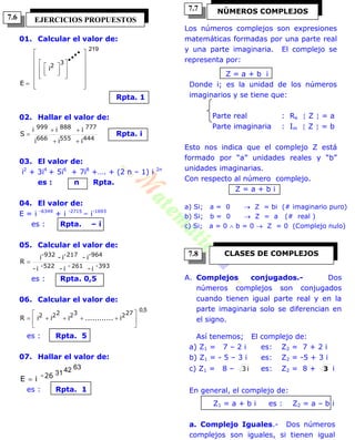 01. Calcular el valor de:
219
3
2
i
E 



























Rpta. 1
02. Hallar el valor de:
444555666
777888999
iii
iii
S


 Rpta. i
03. El valor de:
i2
+ 3i4
+ 5i6
+ 7i8
+…. + (2 n – 1) i 2n
es : n Rpta.
04. El valor de:
E = i -6349
+ i -2715
– i-1693
es : Rpta. – i
05. Calcular el valor de:
393-261-522-
-964-217-932
i-i-i-
i-i-i
R 
es : Rpta. 0,5
06. Calcular el valor de:
5,0
27232222 i............iiiR 






es : Rpta. 5
07. Hallar el valor de:
63423126-
iE 
es : Rpta. 1
Los números complejos son expresiones
matemáticas formadas por una parte real
y una parte imaginaria. El complejo se
representa por:
Z = a + b i
Donde i; es la unidad de los números
imaginarios y se tiene que:
Parte real : Re  Z  = a
Parte imaginaria : Im  Z  = b
Esto nos indica que el complejo Z está
formado por “a” unidades reales y “b”
unidades imaginarias.
Con respecto al número complejo.
Z = a + b i
a) Si; a = 0  Z = bi (# imaginario puro)
b) Si; b = 0  Z = a (# real )
c) Si; a = 0  b = 0  Z = 0 (Complejo nulo)
A. Complejos conjugados.- Dos
números complejos son conjugados
cuando tienen igual parte real y en la
parte imaginaria solo se diferencian en
el signo.
Así tenemos; El complejo de:
a) Z1 = 7 – 2 i es: Z2 = 7 + 2 i
b) Z1 = - 5 – 3 i es: Z2 = -5 + 3 i
c) Z1 = 8 – i3 es: Z2 = 8 + 3 i
En general, el complejo de:
Z1 = a + b i es : Z2 = a – b i
a. Complejo Iguales.- Dos números
complejos son iguales, si tienen igual
EJERCICIOS PROPUESTOS
NÚMEROS COMPLEJOS
CLASES DE COMPLEJOS
7.6
7.8
7.7
 