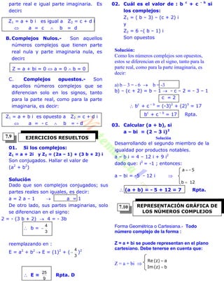 parte real e igual parte imaginaria. Es
decir:
Z1 = a + b i es igual a Z2 = c + d i
 a = c  b = d
B. Complejos Nulos.- Son aquellos
números complejos que tienen parte
real nula y parte imaginaria nula, es
decir:
Z = a + bi = 0  a = 0  b = 0
C. Complejos opuestos.- Son
aquellos números complejos que se
diferencian solo en los signos, tanto
para la parte real, como para la parte
imaginaria, es decir:
Z1 = a + b i es opuesto a Z2 = c + d i
 a = - c  b = - d
01. Si los complejos:
Z1 = a + 2i y Z2 = (2a – 1) + (3 b + 2) i
Son conjugados. Hallar el valor de
(a2
+ b2
)
Solución
Dado que son complejos conjugados; sus
partes reales son iguales, es decir:
a = 2 a – 1  a = 1
De otro lado, sus partes imaginarias, solo
se diferencian en el signo:
2 = - (3 b + 2)  4 = - 3b
 b =
3
4

reemplazando en :
E = a2
+ b2
 E = (1)2
+ (
3
4
 )2
 E =
9
25
Rpta. D
02. Cuál es el valor de : b c
+ c - b
si
los complejos:
Z1 = ( b – 3) – (c + 2) i
y
Z2 = 6 –( b – 1) i
Son opuestos
Solución:
Como los números complejos son opuestos,
estos se diferencian en el signo, tanto para la
parte real, como para la parte imaginaria, es
decir:
a) b – 3 = - 6  b = -3
b) – (c + 2) = b – 1  - c – 2 = - 3 – 1
c = 2
 bc
+ c – b
= (-3)2
+ (2)3
= 17
bc
+ c – b
= 17 Rpta.
03. Calcular (a + b), si
a – bi = (2 – 3 i)2
Solución
Desarrollando el segundo miembro de la
igualdad por productos notables.
a – b i = 4 – 12 i + 9 i2
dado que: i2
= -1 ; entonces:
a – bi = -5 - 12 i 
12b
5-a


 (a + b) = - 5 + 12 = 7 Rpta.
Forma Geométrica o Cartesiana.- Todo
número complejo de la forma :
Z = a + bi se puede representan en el plano
cartesiano. Debe tenerse en cuenta que:
Z = a + bi 
b(z)Im
a(z)Re


EJERCICIOS RESUELTOS
REPRESENTACIÓN GRÁFICA DE
LOS NÚMEROS COMPLEJOS
7.9
7.10
 